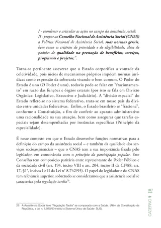 107
Caderno1
I - coordenar e articular as ações no campo da assistência social;
II - propor ao Conselho Nacional de Assistência Social (CNAS)
a Política Nacional de Assistência Social, suas normas gerais,
bem como os critérios de prioridade e de elegibilidade, além de
padrões de qualidade na prestação de benefícios, serviços,
programas e projetos;”.
Torna-se pertinente asseverar que o Estado corporifica a vontade da
coletividade, pois meios de mecanismos próprios impõem normas jurí-
dicas como expressão da soberania visando o bem comum. O Poder do
Estado é uno (O Poder é uno), todavia pode-se falar em “fracionamen-
to” em razão das funções e órgãos estatais (por isto se fala em Divisão
Orgânica: Legislativo, Executivo e Judiciário). A “divisão espacial” do
Estado reflete-se no sistema federativo, trata-se em nosso país da divi-
são entre unidades federativas. Enfim, o Estado brasileiro se “fraciona”,
conforme a Constituição, a fim de conferir ao aparato administrativo
uma racionalidade na sua atuação, bem como assegurar que tarefas es-
peciais sejam desempenhadas por instâncias específicas (Princípio da
especialidade).
É nesse contexto em que o Estado desenvolve funções normativas para a
definição do campo da assistência social – e também da qualidade dos ser-
viços socioassistenciais – que o CNAS tem a sua importância fixada pelo
legislador, em consonância com o princípio da participação popular. Este
Conselho tem composição paritária entre representante do Poder Público e
da sociedade civil (art. 194, inciso VIII e art. 204, inciso II da CF/88; art.
17, §1°, incisos I e II da Lei n° 8.742/93). O papel do legislador e do CNAS
tem relevância superior, sobretudo se consideramos que a assistência social se
caracteriza pela regulação tardia26
.
26	 A Assistência Social teve “Regulação Tardia” se comparada com a Saúde. (Além da Constituição da
República, a Lei n. 8.080/90 institui o Sistema Único de Saúde- SUS).
 