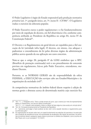 108
capacitasuas
O Poder Legislativo é órgão do Estado responsável pela produção normativa
primária (art. 1º, parágrafo único, art. 5º, inciso II – CF/88)27
. O Legislativo
traduz o exercício da soberania popular.
O Poder Executivo exerce o poder regulamentar e o faz fundamentalmente
por meio de expedição de decreto, em fiel observância à lei, conforme com-
petência atribuída ao Presidente da República no artigo 84, inciso IV da
Constituição Federal28
.
O Decreto e os Regulamentos em geral devem ser expedidos para a fiel exe-
cução da lei (atividade infra legal). O decreto, em síntese, visa adequar e
padronizar o entendimento da lei pelos diversos órgãos da administração
pública acerca quando da sua aplicação aos casos concretos.
Note-se que o artigo 20, parágrafo 8° da LOAS estabelece que o BPC
(Benefício de prestação continuada) terá o seu procedimento de concessão
previsto em regulamento, leia-se pelo Poder Executivo, entendemos, me-
diante Decreto.
Portanto, se as NORMAS GERAIS são de responsabilidade da esfera
FEDERAL, a EXECUÇÃO dos serviços cabe aos Estados/Municípios e às
organizações da sociedade civil29
.
As competências normativas do âmbito federal dizem respeito à edição de
normas gerais e abstratas acerca de determinada matéria cujo exercício fica
27	 “Art. 1° (…). Parágrafo único. Todo o poder emana do povo, que o exerce por meio de representantes
eleitos ou diretamente, nos termos desta Constituição”.
“Art. 5° (…). II - ninguém será obrigado a fazer ou deixar de fazer alguma coisa senão em virtude de lei;”
28	 “Art. 84. Compete privativamente ao Presidente da República:
IV - “sancionar, promulgar e fazer publicar as leis, bem como expedir decretos e regulamentos para
sua fiel execução;”
29	 As organizações do terceiro setor tem um papel fundamental nas relações de parcerias e na execução
das iniciativas de assistência social. Há necessidade de atualização das regras de parcerias. As parce-
rias (convênios) devem assegurar regras claras e promover os direitos da cidadania, como ocorreu em
São Paulo com a Lei municipal nº 13.153/01.
 