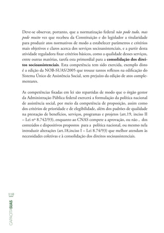 110
capacitasuas
Deve-se observar, portanto, que a normatização federal não pode tudo, mas
pode muito vez que recebeu da Constituição e do legislador a titularidade
para produzir atos normativos de modo a estabelecer parâmetros e critérios
mais objetivos e claros acerca dos serviços socioassistenciais, e a partir desta
atividade reguladora fixar critérios básicos, como a qualidade desses serviços,
entre outras matérias, tarefa esta primordial para a consolidação dos direi-
tos socioassistenciais. Esta competência tem sido exercida, exemplo disto
é a edição da NOB-SUAS/2005 que trouxe tantos reflexos na edificação do
Sistema Único de Assistência Social, sem prejuízo da edição de atos comple-
mentares.
As competências fixadas em lei são repartidas de modo que o órgão gestor
da Administração Pública federal exercerá a formulação da política nacional
de assistência social, por meio da competência de proposição, assim como
dos critérios de prioridade e de elegibilidade, além dos padrões de qualidade
na prestação de benefícios, serviços, programas e projetos (art.19, inciso II
– Lei nº 8.742/93), enquanto ao CNAS compete a aprovação, ou não , dos
conteúdos e dispositivos propostos para a política nacional, ou mesmo nela
introduzir alterações (art.18,inciso I – Lei 8.74/93) que melhor atendam às
necessidades coletivas e à consolidação dos direitos socioassistenciais.
 