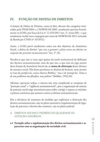 111
Caderno1
IV.	 FUNÇÃO DE DEFESA DE DIREITOS
A função de Defesa de Direitos, como já dito, decorre das categorias insti-
tuídas pela PNAS/2004 e a NOB/SUAS-2005, atualmente prevista formal-
mente na LOAS, por força da Lei n° 12.435/2011 (art. 2°, inciso III) – e que
atualmente recebe nova roupagem por meio da NOB/SUAS-2012 (oriunda
da Resolução CNAS nº 33/2012).
Assim, a LOAS prevê atualmente como um dos objetivos da Assistência
Social, a defesa de direitos “que visa a garantir o pleno acesso aos direitos no
conjunto das provisões socioassistenciais” (art. 2°, II).
Perceba-se que não se trata aqui apenas da tarefa institucional de definição
dos direitos socioassistenciais; mais do que isto, o que está em jogo através
desta função da Assistência Social são os meios de efetivação destes direitos
de natureza social. Não basta proclamar os direitos do homem, nem mesmo
se trata de justificá-los, como observa Bobbio, “mas o de ‘protegê-los’. Trata-se
de um problema não filosófico, mas político” (Bobbio, 1992:24).
Ademais, oportuno realçar, o sistema não teria completude se composto de
“proteção social” e “vigilância socioassistencial”, pois a organização do sistema
de proteção social exige mecanismos para coibir, corrigir e superar as omissões
e práticas comissivas que atentem contra os direitos socioassistenciais.
Daí a relevância de tratarmos de medidas que explicitem a efetivação dos
direitos socioassistenciais, seja no plano normativo (regulamentação de legis-
lação de parcerias e direitos dos usuários), seja no plano judicial.
A.	 DIREITOS SOCIAIS E PADRÕES DE QUALIDADE NA
ATENÇÃO: EXEMPLOS.
a.1	 Exemplo sobre a regulamentação dos direitos socioassistenciais e as
parcerias com as organizações da sociedade civil.
 