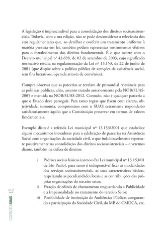 112
capacitasuas
A legislação é imprescindível para a consolidação dos direitos socioassisten-
ciais. Todavia, com a sua edição, não se pode desconsiderar a relevância dos
atos regulamentares que, ao detalhar e conferir um tratamento uniforme à
matéria prevista em lei, também podem representar instrumentos efetivos
para o fortalecimento dos direitos fundamentais. É o que ocorre com o
Decreto municipal n° 43.698, de 02 de setembro de 2003, cujo significado
normativo resulta na regulamentação da Lei nº 13.153, de 22 de junho de
2001 (que dispõe sobre a política pública de atenções da assistência social,
sem fins lucrativos, operada através de convênios).
Cumpre observar que as parcerias se revelam de primordial relevância para
as políticas públicas, aliás, assunto tratado anteriormente pela NOB/SUAS-
2005 e mantida na NOB/SUAS-2012. Contudo, não é qualquer parceria a
que o Estado deve perseguir. Para tanto regras que fixem com clareza, ob-
jetividade, isonomia, compromisso com o SUAS certamente responderão
satisfatoriamente àquilo que a Constituição preservar em termos de valores
fundamentais.
Exemplo disto é a referida Lei municipal nº 13.153/2001 que estabelece
alguns mecanismos inovadores para a celebração de parcerias na Assistência
Social com organizações da sociedade civil, o que indubitavelmente repercu-
te positivamente na consolidação dos direitos socioassistenciais – e veremos
diante, também na defesa de direitos:
i	 Padrões sociais básicos (como o faz Lei municipal nº 13.153/01
de São Paulo), para tanto é indispensável fixar as modalidades
dos serviços socioassistenciais, as suas características básicas,
respeitando as peculiaridades locais e as contribuições das pró-
prias organizações do terceiro setor;
ii	 Fixação de editais de chamamento resguardando a Publicidade
e a Impessoalidade no tratamento do terceiro Setor;
iii	 Possibilidade de instituição de Audiências Públicas asseguran-
do a participação da Sociedade Civil, do MP, do CMDCA, etc.
 