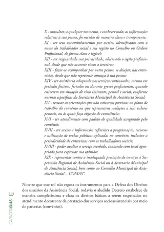 114
capacitasuas
X - consultar, a qualquer momento, e conhecer todas as informações
relativas à sua pessoa, fornecidas de maneira clara e transparente;
XI - ter seus encaminhamentos por escrito, identificados com o
nome do trabalhador social e seu registo no Conselho ou Ordem
Profissional, de forma clara e legível;
XII - ter resguardada sua privacidade, observado o sigilo profissio-
nal, desde que não acarrete riscos a terceiros;
XIII - fazer-se acompanhar por outra pessoa, se desejar, nas entre-
vistas, desde que não represente ameaça à sua pessoa;
XIV - ter assistência adequada nos serviços continuados, mesmo em
períodos festivos, feriados ou durante greves profissionais, quando
estiverem em situação de risco iminente, pessoal e social, conforme
normas específicas da Secretaria Municipal de Assistência Social;
XV - recusar as orientações que não estiverem previstas no plano de
trabalho do convênio ou que representem violações a seus valores
pessoais, ou às quais faça objeção de consciência;
XVI - ter atendimento com padrão de qualidade assegurado pelo
convênio;
XVII - ter acesso a informações referentes a programação, recursos
e utilização de verbas públicas aplicadas no convênio, inclusive a
periodicidade de entrevistas com os trabalhadores sociais;
XVIII - poder avaliar o serviço recebido, contando com local apro-
priado para expressar sua opinião;
XIX - representar contra a inadequada prestação de serviços à Su-
pervisão Regional de Assistência Social ou à Secretaria Municipal
de Assistência Social, bem como ao Conselho Municipal de Assis-
tência Social – COMAS”.
Note-se que esse rol não esgota os instrumentos para a Defesa dos Direitos
dos usuários da Assistência Social, todavia o aludido Decreto estabelece de
maneira completíssima e clara os direitos básicos a serem respeitados no
atendimento decorrente da prestação dos serviços socioassistenciais por meio
de parcerias (convênios).
 