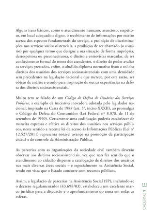 115
Caderno1
Alguns itens básicos, como o atendimento humano, atencioso, respeito-
so, em local adequado e digno, o recebimento de informações por escrito
acerca dos aspectos fundamentais do serviço, a proibição de discrimina-
ções nos serviços socioassistenciais, a proibição de ser chamado (o usuá-
rio) por qualquer termo que designe a sua situação de forma imprópria,
desrespeitosa ou preconceituosa, o direito a entrevistas marcadas, de ter
conhecimento formal do nome dos atendentes, o direito de poder avaliar
os serviços prestados, enfim, o aludido diploma normativo fixou o rol dos
direitos dos usuários dos serviços socioassistenciais com uma densidade
sem precedentes na legislação nacional e que merece, por esta razão, ser
objeto de análise e estudo para inspiração de outras experiências na defe-
sa dos direitos socioassistenciais.
Muito tem se falado de um Código de Defesa de Usuários dos Serviços
Públicos, a exemplo da iniciativa inovadora adotada pelo legislador na-
cional, inspirado na Carta de 1988 (art. 5°, inciso XXXII), ao promulgar
o Código de Defesa do Consumidor (Lei Federal nº 8.078, de 11 de
setembro de 1990). Certamente uma codificação poderia estabelecer de
maneira expressa e efetiva os direitos dos usuários nos serviços públi-
cos, neste sentido a recente lei de acesso às Informações Públicas (Lei n°
12.527/2011) representa notável avanço na promoção da participação
cidadã e de controle da Administração Pública.
As parcerias com as organizações da sociedade civil também deverão
observar aos direitos socioassistenciais, vez que não faz sentido que o
atendimento ao cidadão dispense a catalogação de direitos dos usuários
nas mais diversas áreas sociais – e especialmente na Assistência Social,
tendo em vista que o Estado concorre com recursos públicos.
Assim, a legislação de parcerias na Assistência Social (SP), incluindo-se
o decreto regulamentador (43.698/03), estabeleceu um excelente mar-
co jurídico para a discussão e o aprofundamento do tema em todas as
esferas.
 