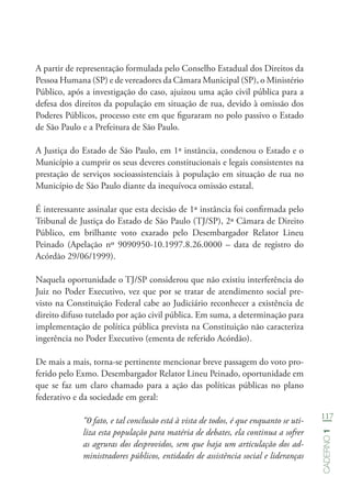 117
Caderno1
A partir de representação formulada pelo Conselho Estadual dos Direitos da
Pessoa Humana (SP) e de vereadores da Câmara Municipal (SP), o Ministério
Público, após a investigação do caso, ajuizou uma ação civil pública para a
defesa dos direitos da população em situação de rua, devido à omissão dos
Poderes Públicos, processo este em que figuraram no polo passivo o Estado
de São Paulo e a Prefeitura de São Paulo.
A Justiça do Estado de São Paulo, em 1ª instância, condenou o Estado e o
Município a cumprir os seus deveres constitucionais e legais consistentes na
prestação de serviços socioassistenciais à população em situação de rua no
Município de São Paulo diante da inequívoca omissão estatal.
É interessante assinalar que esta decisão de 1ª instância foi confirmada pelo
Tribunal de Justiça do Estado de São Paulo (TJ/SP), 2ª Câmara de Direito
Público, em brilhante voto exarado pelo Desembargador Relator Lineu
Peinado (Apelação nº 9090950-10.1997.8.26.0000 – data de registro do
Acórdão 29/06/1999).
Naquela oportunidade o TJ/SP considerou que não existiu interferência do
Juiz no Poder Executivo, vez que por se tratar de atendimento social pre-
visto na Constituição Federal cabe ao Judiciário reconhecer a existência de
direito difuso tutelado por ação civil pública. Em suma, a determinação para
implementação de política pública prevista na Constituição não caracteriza
ingerência no Poder Executivo (ementa de referido Acórdão).
De mais a mais, torna-se pertinente mencionar breve passagem do voto pro-
ferido pelo Exmo. Desembargador Relator Lineu Peinado, oportunidade em
que se faz um claro chamado para a ação das políticas públicas no plano
federativo e da sociedade em geral:
“0 fato, e tal conclusão está à vista de todos, é que enquanto se uti-
liza esta população para matéria de debates, ela continua a sofrer
as agruras dos desprovidos, sem que haja um articulação dos ad-
ministradores públicos, entidades de assistência social e lideranças
 