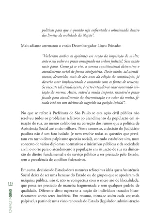 118
capacitasuas
políticas para que a questão seja enfrentada e solucionada dentro
dos limites da realidade da Nação”.
Mais adiante arrematou o então Desembargador Lineu Peinado:
“Verberam ambas as apelantes em razão da imposição de multa,
ante o seu valor e o prazo consignado na ordem judicial. Sem razão
neste passo. Como já se viu, a norma constitucional determina o
atendimento social de forma obrigatória. Deste modo, tal atendi-
mento, decorridos mais de dez anos da edição da constituição, já
deveria estar implementado e contando com as fontes de recursos.
Se inexiste tal atendimento, é certo entender-se estar ocorrendo vio-
lação da norma. Assim, viável a multa imposta, razoável o prazo
fixado para atendimento da determinação e o valor da multa, fi-
xada está em um décimo do sugerido na petição inicial”.
No que se refere à Prefeitura de São Paulo se esta ação civil pública não
resolveu todos os problemas relativos ao atendimento da população em si-
tuação de rua, ao menos colaborou na correção dos rumos que a política de
Assistência Social até então trilhava. Neste contexto, a decisão do Judiciário
paulista não é um fato isolado (e nem resolve todas as questões que gravi-
tam em torno desta palpitante questão social), contudo estabelece sim, num
concerto de vários diplomas normativos e iniciativas públicas e da sociedade
civil, o norte para o atendimento à população em situação de rua na dimen-
são de direito fundamental e de serviço público a ser prestado pelo Estado,
sem a prevalência de conflitos federativos.
Em suma, decisões do Estado desta natureza reforçam a ideia que a Assistência
Social deixa de ser uma benesse do Estado ou de grupos que se apoderam da
máquina pública, isto é, não se compactua com o mero ato de liberalidade,
que possa ser prestado de maneira fragmentada e sem qualquer padrão de
qualidade. Diferente disto supera-se a noção de indivíduos tratados histo-
ricamente como seres invisíveis. Em resumo, torna-se assim cada vez mais
palpável, a partir de uma visão renovada do Estado (legislador, administração
 