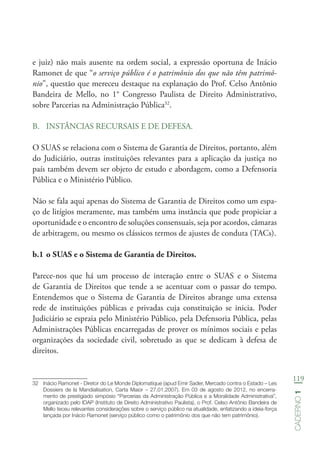 119
Caderno1
e juiz) não mais ausente na ordem social, a expressão oportuna de Inácio
Ramonet de que “o serviço público é o patrimônio dos que não têm patrimô-
nio”, questão que mereceu destaque na explanação do Prof. Celso Antônio
Bandeira de Mello, no 1° Congresso Paulista de Direito Administrativo,
sobre Parcerias na Administração Pública32
.
B.	 INSTÂNCIAS RECURSAIS E DE DEFESA.
O SUAS se relaciona com o Sistema de Garantia de Direitos, portanto, além
do Judiciário, outras instituições relevantes para a aplicação da justiça no
país também devem ser objeto de estudo e abordagem, como a Defensoria
Pública e o Ministério Público.
Não se fala aqui apenas do Sistema de Garantia de Direitos como um espa-
ço de litígios meramente, mas também uma instância que pode propiciar a
oportunidade e o encontro de soluções consensuais, seja por acordos, câmaras
de arbitragem, ou mesmo os clássicos termos de ajustes de conduta (TACs).
b.1	o SUAS e o Sistema de Garantia de Direitos.
Parece-nos que há um processo de interação entre o SUAS e o Sistema
de Garantia de Direitos que tende a se acentuar com o passar do tempo.
Entendemos que o Sistema de Garantia de Direitos abrange uma extensa
rede de instituições públicas e privadas cuja constituição se inicia. Poder
Judiciário se espraia pelo Ministério Público, pela Defensoria Pública, pelas
Administrações Públicas encarregadas de prover os mínimos sociais e pelas
organizações da sociedade civil, sobretudo as que se dedicam à defesa de
direitos.
32	 Inácio Ramonet - Diretor do Le Monde Diplomatique (apud Emir Sader, Mercado contra o Estado – Les
Dossiers de la Mandialisation, Carta Maior – 27.01.2007). Em 03 de agosto de 2012, no encerra-
mento de prestigiado simpósio “Parcerias da Administração Pública e a Moralidade Administrativa”,
organizado pelo IDAP (Instituto de Direito Administrativo Paulista), o Prof. Celso Antônio Bandeira de
Mello teceu relevantes considerações sobre o serviço público na atualidade, enfatizando a ideia-força
lançada por Inácio Ramonet (serviço público como o patrimônio dos que não tem patrimônio).
 
