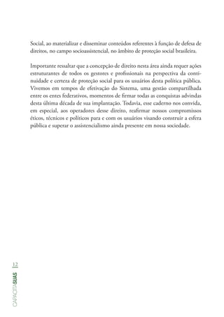 12
capacitasuas
Social, ao materializar e disseminar conteúdos referentes à função de defesa de
direitos, no campo socioassistencial, no âmbito de proteção social brasileira.
Importante ressaltar que a concepção de direito nesta área ainda requer ações
estruturantes de todos os gestores e profissionais na perspectiva da conti-
nuidade e certeza de proteção social para os usuários desta política pública.
Vivemos em tempos de efetivação do Sistema, uma gestão compartilhada
entre os entes federativos, momentos de firmar todas as conquistas advindas
desta última década de sua implantação. Todavia, esse caderno nos convida,
em especial, aos operadores desse direito, reafirmar nossos compromissos
éticos, técnicos e políticos para e com os usuários visando construir a esfera
pública e superar o assistencialismo ainda presente em nossa sociedade.
 