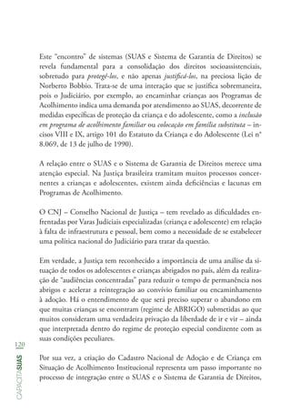 120
capacitasuas
Este “encontro” de sistemas (SUAS e Sistema de Garantia de Direitos) se
revela fundamental para a consolidação dos direitos socioassistenciais,
sobretudo para protegê-los, e não apenas justificá-los, na preciosa lição de
Norberto Bobbio. Trata-se de uma interação que se justifica sobremaneira,
pois o Judiciário, por exemplo, ao encaminhar crianças aos Programas de
Acolhimento indica uma demanda por atendimento ao SUAS, decorrente de
medidas específicas de proteção da criança e do adolescente, como a inclusão
em programa de acolhimento familiar ou colocação em família substituta – in-
cisos VIII e IX, artigo 101 do Estatuto da Criança e do Adolescente (Lei n°
8.069, de 13 de julho de 1990).
A relação entre o SUAS e o Sistema de Garantia de Direitos merece uma
atenção especial. Na Justiça brasileira tramitam muitos processos concer-
nentes a crianças e adolescentes, existem ainda deficiências e lacunas em
Programas de Acolhimento.
O CNJ – Conselho Nacional de Justiça – tem revelado as dificuldades en-
frentadas por Varas Judiciais especializadas (criança e adolescente) em relação
à falta de infraestrutura e pessoal, bem como a necessidade de se estabelecer
uma política nacional do Judiciário para tratar da questão.
Em verdade, a Justiça tem reconhecido a importância de uma análise da si-
tuação de todos os adolescentes e crianças abrigados no país, além da realiza-
ção de “audiências concentradas” para reduzir o tempo de permanência nos
abrigos e acelerar a reintegração ao convívio familiar ou encaminhamento
à adoção. Há o entendimento de que será preciso superar o abandono em
que muitas crianças se encontram (regime de ABRIGO) submetidas ao que
muitos consideram uma verdadeira privação da liberdade de ir e vir – ainda
que interpretada dentro do regime de proteção especial condizente com as
suas condições peculiares.
Por sua vez, a criação do Cadastro Nacional de Adoção e de Criança em
Situação de Acolhimento Institucional representa um passo importante no
processo de integração entre o SUAS e o Sistema de Garantia de Direitos,
 