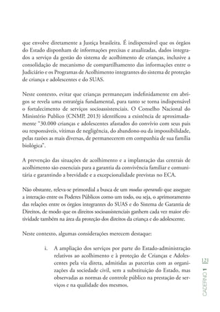 121
Caderno1
que envolve diretamente a Justiça brasileira. É indispensável que os órgãos
do Estado disponham de informações precisas e atualizadas, dados integra-
dos a serviço da gestão do sistema de acolhimento de crianças, inclusive a
consolidação de mecanismo de compartilhamento das informações entre o
Judiciário e os Programas de Acolhimento integrantes do sistema de proteção
de criança e adolescentes e do SUAS.
Neste contexto, evitar que crianças permaneçam indefinidamente em abri-
gos se revela uma estratégia fundamental, para tanto se torna indispensável
o fortalecimento de serviços socioassistenciais. O Conselho Nacional do
Ministério Publico (CNMP, 2013) identificou a existência de aproximada-
mente “30.000 crianças e adolescentes afastados do convívio com seus pais
ou responsáveis, vítimas de negligência, do abandono ou da impossibilidade,
pelas razões as mais diversas, de permanecerem em companhia de sua família
biológica”.
A prevenção das situações de acolhimento e a implantação das centrais de
acolhimento são essenciais para a garantia da convivência familiar e comuni-
tária e garantindo a brevidade e a excepcionalidade previstas no ECA.
Não obstante, releva-se primordial a busca de um modus operandis que assegure
a interação entre os Poderes Públicos como um todo, ou seja, o aprimoramento
das relações entre os órgãos integrantes do SUAS e do Sistema de Garantia de
Direitos, de modo que os direitos socioassistenciais ganhem cada vez maior efe-
tividade também na área da proteção dos direitos da criança e do adolescente.
Neste contexto, algumas considerações merecem destaque:
i.	 A ampliação dos serviços por parte do Estado-administração
relativos ao acolhimento e à proteção de Crianças e Adoles-
centes pela via direta, admitidas as parcerias com as organi-
zações da sociedade civil, sem a substituição do Estado, mas
observadas as normas de controle público na prestação de ser-
viços e na qualidade dos mesmos.
 