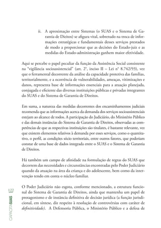 122
capacitasuas
ii.	 A aproximação entre Sistemas (o SUAS e o Sistema de Ga-
rantia de Dieitos) se afigura vital, sobretudo na troca de infor-
mações estratégicas e fundamentais desses serviços prestados
de modo a proporcionar que as decisões do Estado-juiz e as
medidas do Estado-administração ganhem maior efetividade.
Aqui se percebe o papel peculiar da função da Assistência Social consistente
na “vigilância socioassistencial” (art. 2°, inciso II – Lei n° 8.742/93), vez
que o ferramental decorrente da análise da capacidade protetiva das famílias,
territorialmente, e a ocorrência de vulnerabilidades, ameaças, vitimizações e
danos, representa base de informações essenciais para a atuação planejada,
conjugada e eficiente das diversas instituições públicas e privadas integrantes
do SUAS e do Sistema de Garantia de Direitos.
Em suma, a natureza das medidas decorrentes dos encaminhamentos judiciais
recomenda que as informações acerca da demanda dos serviços socioassistenciais
estejam ao alcance de todos. A participação do Judiciário, do Ministério Público
e das demais instâncias do Sistema de Garantia de Direitos, observadas as com-
petências de que as respectivas instituições são titulares, é bastante relevante, vez
que existem elementos relativos à demanda por esses serviços, como o quantita-
tivo, o perfil, as condições sócio territoriais, entre outros fatores, que poderiam
constar de uma base de dados integrada entre o SUAS e o Sistema de Garantia
de Direitos.
Há também um campo de afinidade na formulação de regras do SUAS que
decorrem das necessidades e circunstâncias encontradas pelo Poder Judiciário
quando da atuação na área da criança e do adolescente, bem como da inter-
venção tendo em conta o núcleo familiar.
O Poder Judiciário não esgota, conforme mencionado, a estrutura funcio-
nal do Sistema de Garantia de Direitos, ainda que mantenha um papel de
protagonismo e de instância definitiva de decisão jurídica (a função jurisdi-
cional, em síntese, diz respeito à resolução de controvérsias com caráter de
definitividade). A Defensoria Pública, o Ministério Público e a defesa de
 
