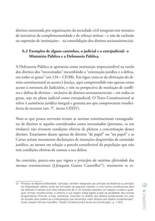 123
Caderno1
direitos sustentada por organizações da sociedade civil integram este mosaico
de iniciativas de complementaridade e de reforço mútuo – e não de exclusão
ou supressão de instituições - na consolidação dos direitos socioassistenciais.
b.2	Exemplos de alguns caminhos, o judicial e o extrajudicial: o
Ministério Público e a Defensoria Pública.
A Defensoria Pública se apresenta como instituição imprescindível na tutela
dos direitos dos “necessitados” incumbindo a “orientação jurídica e a defesa,
em todos os graus” (art.134 – CF/88). Em rigor, trata-se da efetivação do di-
reito constitucional ao acesso à Justiça, aqui compreendido não apenas como
acesso à estrutura do Judiciário, e sim na perspectiva de resolução de confli-
tos e defesa de direitos – inclusive de direitos socioassistenciais – em todos os
graus, seja no plano judicial como extrajudicial. O Texto Constitucional se
refere à assistência jurídica integral e gratuita aos que comprovarem insufici-
ência de recursos (art. 5°, inciso LXXIV).
Note-se que pouca serventia teriam as normas constitucionais consagrado-
ras de direitos se aqueles considerados como necessitados (portanto, os seu
titulares) não tivessem condições efetivas de pleitear a concretização desses
direitos. Estaríamos diante apenas de direitos “de papel” ou “no papel” e as
Cartas seriam meramente declarações de intenções desprovidas de conteúdo
jurídico, ao menos em relação a parcela considerável da população que não
tem condições efetivas de custear a sua defesa.
Ao contrário, parece-nos que vigora o princípio da máxima efetividade das
normas constitucionais (J.Joaquim Gomes Canotilho33
), mormente se es-
33	 Princípio da Máxima Efetividade: “princípio, também designado por princípio da eficiência ou princípio
da interpretação efetiva, pode ser formulado da seguinte maneira: a uma norma constitucional deve
ser atribuído o sentido que maior eficácia lhe dê. É um princípio operativo em relação a todas e quais-
quer normas constitucionais, e embora a sua origem esteja ligada à tese da atualidade das normas
programáticas (Thoma), é hoje, sobretudo, invocado no âmbito dos direitos fundamentais (no caso
de dúvidas deve preferir-se a interpretação que reconheça maior eficácia aos direitos fundamentais)”.
(José Joaquim Gomes Canotilho, “Direito Constitucional e teoria da Constituição”, p. 1.097).
 