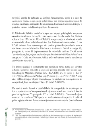 124
capacitasuas
tivermos diante da definição de direitos fundamentais, como é o caso da
Assistência Social, o que enseja a efetividade das normas constitucionais de
modo a justificar a edificação de um sistema de defesa de direitos, integral e
gratuito, para os cidadãos desprovidos de recursos.
O Ministério Público também integra um espaço privilegiado no plano
constitucional ao se incumbir, entre outras tarefas, da tutela dos direitos
difusos (art. 129, inciso III – CF/8834
), o que enseja a adoção de medi-
da extrajudicial ou judicial na defesa dos direitos socioassistenciais. E nas
LOAS existem duas normas que não podem passar desapercebidas acerca
do liame entre o Ministério Público e a Assistência Social: o artigo 17,
parágrafo 1, inciso II (representantes da sociedade civil no CNAS serão
“escolhidos em foro próprio sob fiscalização do Ministério Público Federal”) e o
artigo 31 (“Cabe ao Ministério Público zelar pelo efetivo respeito aos direitos
estabelecidos nesta lei”).
No âmbito judicial o instrumento por excelência para a tutela dos direitos
difusos e coletivos tem sido a ação civil pública, movida entre outros legi-
timados pelo Ministério Público (art. 129, CF/88; art. 5°, inciso I – Lei n°
7.347/85) e a Defensoria Pública (art. 5°, inciso II – Lei n° 7.347/85). A ação
civil pública tem por objeto “a condenação em dinheiro ou o cumprimento de
obrigação de fazer ou não fazer” (art. 3°, Lei n° 7.347/85).
De mais a mais, haverá a possibilidade de composição de modo que os
interessados tomem “compromisso de ajustamento de sua conduta” às exi-
gências legais (art. 5°, parágrafo 6°35
– Lei n° 7.347/85). O termo de ajus-
tamento de conduta (TAC) pode ser realizado na esfera prévia à judicial
pelos legitimados em firmar acordo juntamente com aquele (particular ou
34	 Competência do Ministério Público (art. 129, CF/88): “III - promover o inquérito civil e a ação civil públi-
ca, para a proteção do patrimônio público e social, do meio ambiente e de outros interesses difusos e
coletivos.”
35	 “§ 6° Os órgãos públicos legitimados poderão tomar dos interessados compromisso de ajustamento
de sua conduta às exigências legais, mediante cominações, que terá eficácia de título executivo extra-
judicial”.
 