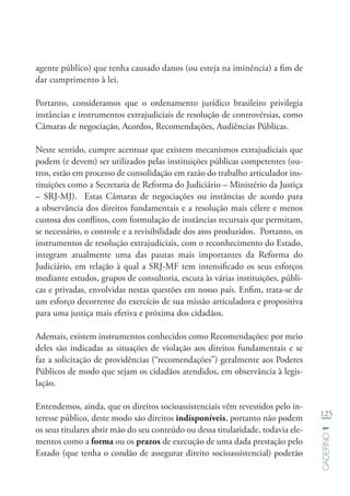 125
Caderno1
agente público) que tenha causado danos (ou esteja na iminência) a fim de
dar cumprimento à lei.
Portanto, consideramos que o ordenamento jurídico brasileiro privilegia
instâncias e instrumentos extrajudiciais de resolução de controvérsias, como
Câmaras de negociação, Acordos, Recomendações, Audiências Públicas.
Neste sentido, cumpre acentuar que existem mecanismos extrajudiciais que
podem (e devem) ser utilizados pelas instituições públicas competentes (ou-
tros, estão em processo de consolidação em razão do trabalho articulador ins-
tituições como a Secretaria de Reforma do Judiciário – Ministério da Justiça
– SRJ-MJ). Estas Câmaras de negociações ou instâncias de acordo para
a observância dos direitos fundamentais e a resolução mais célere e menos
custosa dos conflitos, com formulação de instâncias recursais que permitam,
se necessário, o controle e a revisibilidade dos atos produzidos. Portanto, os
instrumentos de resolução extrajudiciais, com o reconhecimento do Estado,
integram atualmente uma das pautas mais importantes da Reforma do
Judiciário, em relação à qual a SRJ-MF tem intensificado os seus esforços
mediante estudos, grupos de consultoria, escuta às várias instituições, públi-
cas e privadas, envolvidas nestas questões em nosso país. Enfim, trata-se de
um esforço decorrente do exercício de sua missão articuladora e propositiva
para uma justiça mais efetiva e próxima dos cidadãos.
Ademais, existem instrumentos conhecidos como Recomendações: por meio
deles são indicadas as situações de violação aos direitos fundamentais e se
faz a solicitação de providências (“recomendações”) geralmente aos Poderes
Públicos de modo que sejam os cidadãos atendidos, em observância à legis-
lação.
Entendemos, ainda, que os direitos socioassistenciais vêm revestidos pelo in-
teresse público, deste modo são direitos indisponíveis, portanto não podem
os seus titulares abrir mão do seu conteúdo ou dessa titularidade, todavia ele-
mentos como a forma ou os prazos de execução de uma dada prestação pelo
Estado (que tenha o condão de assegurar direito socioassistencial) poderão
 