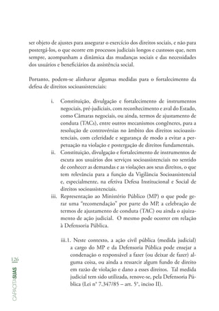 126
capacitasuas
ser objeto de ajustes para assegurar o exercício dos direitos sociais, e não para
postergá-los, o que ocorre em processos judiciais longos e custosos que, nem
sempre, acompanham a dinâmica das mudanças sociais e das necessidades
dos usuários e beneficiários da assistência social.
Portanto, podem-se alinhavar algumas medidas para o fortalecimento da
defesa de direitos socioassistenciais:
i.	 Constituição, divulgação e fortalecimento de instrumentos
negociais, pré-judiciais, com reconhecimento e aval do Estado,
como Câmaras negociais, ou ainda, termos de ajustamento de
conduta (TACs), entre outros mecanismos congêneres, para a
resolução de controvérsias no âmbito dos direitos socioassis-
tenciais, com celeridade e segurança de modo a evitar a per-
petuação na violação e postergação de direitos fundamentais.
ii.	 Constituição, divulgação e fortalecimento de instrumentos de
escuta aos usuários dos serviços socioassistenciais no sentido
de conhecer as demandas e as violações aos seus direitos, o que
tem relevância para a função da Vigilância Socioassistencial
e, especialmente, na efetiva Defesa Institucional e Social de
direitos socioassistenciais.
iii.	 Representação ao Ministério Público (MP) o que pode ge-
rar uma “recomendação” por parte do MP, a celebração de
termos de ajustamento de conduta (TAC) ou ainda o ajuiza-
mento de ação judicial. O mesmo pode ocorrer em relação
à Defensoria Pública.
iii.1. Neste contexto, a ação civil pública (medida judicial)
a cargo do MP e da Defensoria Pública pode ensejar a
condenação o responsável a fazer (ou deixar de fazer) al-
guma coisa, ou ainda a ressarcir algum fundo de direito
em razão de violação e dano a esses direitos. Tal medida
judicial tem sido utilizada, renove-se, pela Defensoria Pú-
blica (Lei n° 7.347/85 – art. 5°, inciso II).
 