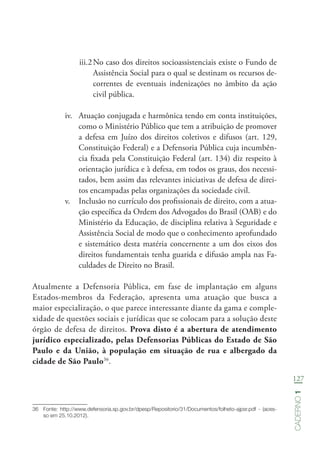 127
Caderno1
iii.2	No caso dos direitos socioassistenciais existe o Fundo de
Assistência Social para o qual se destinam os recursos de-
correntes de eventuais indenizações no âmbito da ação
civil pública.
iv.	 Atuação conjugada e harmônica tendo em conta instituições,
como o Ministério Público que tem a atribuição de promover
a defesa em Juízo dos direitos coletivos e difusos (art. 129,
Constituição Federal) e a Defensoria Pública cuja incumbên-
cia fixada pela Constituição Federal (art. 134) diz respeito à
orientação jurídica e à defesa, em todos os graus, dos necessi-
tados, bem assim das relevantes iniciativas de defesa de direi-
tos encampadas pelas organizações da sociedade civil.
v.	 Inclusão no currículo dos profissionais de direito, com a atua-
ção específica da Ordem dos Advogados do Brasil (OAB) e do
Ministério da Educação, de disciplina relativa à Seguridade e
Assistência Social de modo que o conhecimento aprofundado
e sistemático desta matéria concernente a um dos eixos dos
direitos fundamentais tenha guarida e difusão ampla nas Fa-
culdades de Direito no Brasil.
Atualmente a Defensoria Pública, em fase de implantação em alguns
Estados-membros da Federação, apresenta uma atuação que busca a
maior especialização, o que parece interessante diante da gama e comple-
xidade de questões sociais e jurídicas que se colocam para a solução deste
órgão de defesa de direitos. Prova disto é a abertura de atendimento
jurídico especializado, pelas Defensorias Públicas do Estado de São
Paulo e da União, à população em situação de rua e albergado da
cidade de São Paulo36
.
36	 Fonte: http://www.defensoria.sp.gov.br/dpesp/Repositorio/31/Documentos/folheto-ajpsr.pdf - (aces-
so em 25.10.2012).
 