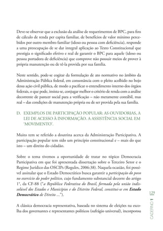 129
Caderno1
Deve-se observar que a exclusão da análise de requerimentos de BPC, para fins
de cálculo de renda per capita familiar, de benefícios de valor mínimo perce-
bidos por outro membro familiar (idoso ou pessoa com deficiência), responde
a uma preocupação de se dar integral aplicação ao Texto Constitucional que
prestigia o significado efetivo e real de garantir o BPC para aquele (idoso ou
pessoa portadora de deficiência) que comprove não possuir meios de prover à
própria manutenção ou de tê-la provida por sua família.
Neste sentido, pode-se cogitar da formulação de ato normativo no âmbito da
Administração Pública federal, em consonância com o pleito acolhido no bojo
dessa ação civil pública, de modo a pacificar o entendimento interno dos órgãos
federais, o que pode, insista-se, conjugar melhor o critério de renda com a análise
decorrente de parecer social para a verificação – não meramente contábil, mas
real – das condições de manutenção própria ou de ser provida pela sua família.
D.	 EXEMPLOS DE PARTICIPAÇÃO POPULAR: AS OUVIDORIAS, A
LEI DE ACESSO À INFORMAÇÃO. A ASSISTÊNCIA SOCIAL EM
‘MOVIMENTO’.
Muito tem se referido a doutrina acerca da Administração Participativa. A
participação popular tem sido um princípio constitucional e – mais do que
isto – um direito do cidadão.
Sobre o tema tivemos a oportunidade de tratar no tópico Democracia
Participativa em que foi apresentada dissertação sobre o Terceiro Setor e o
Regime Jurídico das OSCIPs (Regules, 2006:38). Naquela ocasião, foi possí-
vel assinalar que o Estado Democrático busca garantir a participação do povo
no exercício do poder político, cujo fundamento substancial decorre do artigo
1°, da CF-88 (“a República Federativa do Brasil, formada pela união indis-
solúvel dos Estados e Municípios e do Distrito Federal, constitui-se em Estado
Democrático de Direito ...”).
A clássica democracia representativa, baseada no sistema de eleições na esco-
lha dos governantes e representantes políticos (sufrágio universal), incorporou
 