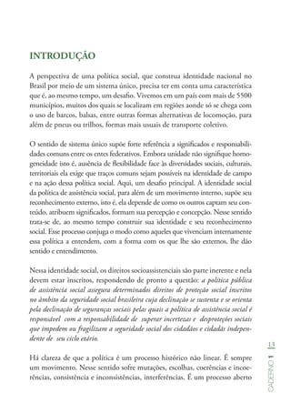 13
Caderno1
INTRODUÇÃO
A perspectiva de uma política social, que construa identidade nacional no
Brasil por meio de um sistema único, precisa ter em conta uma característica
que é, ao mesmo tempo, um desafio. Vivemos em um país com mais de 5500
municípios, muitos dos quais se localizam em regiões aonde só se chega com
o uso de barcos, balsas, entre outras formas alternativas de locomoção, para
além de pneus ou trilhos, formas mais usuais de transporte coletivo.
O sentido de sistema único supõe forte referência a significados e responsabili-
dades comuns entre os entes federativos. Embora unidade não signifique homo-
geneidade isto é, ausência de flexibilidade face às diversidades sociais, culturais,
territoriais ela exige que traços comuns sejam possíveis na identidade de campo
e na ação dessa política social. Aqui, um desafio principal. A identidade social
da política de assistência social, para além de um movimento interno, supõe seu
reconhecimento externo, isto é, ela depende de como os outros captam seu con-
teúdo, atribuem significados, formam sua percepção e concepção. Nesse sentido
trata-se de, ao mesmo tempo construir sua identidade e seu reconhecimento
social. Esse processo conjuga o modo como aqueles que vivenciam internamente
essa política a entendem, com a forma com os que lhe são externos, lhe dão
sentido e entendimento.
Nessa identidade social, os direitos socioassistenciais são parte inerente e nela
devem estar inscritos, respondendo de pronto a questão: a política pública
de assistência social assegura determinados direitos de proteção social inscritos
no âmbito da seguridade social brasileira cuja declinação se sustenta e se orienta
pela declinação de seguranças sociais pelas quais a política de assistência social é
responsável com a responsabilidade de superar incertezas e desproteções sociais
que impedem ou fragilizam a seguridade social dos cidadãos e cidadãs indepen-
dente de seu ciclo etário.
Há clareza de que a política é um processo histórico não linear. É sempre
um movimento. Nesse sentido sofre mutações, escolhas, coerências e incoe-
rências, consistência e inconsistências, interferências. É um processo aberto
 