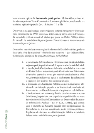 130
capacitasuas
instrumentos típicos da democracia participativa. Muitos deles podem ser
listados no próprio Texto Constitucional, como o plebiscito, o referendo e a
iniciativa legislativa popular (art. 14, incisos I, II e III).
Observamos naquele estudo que o vigoroso sistema participativo instituído
pelo constituinte de 1988 estabelece interferência direta dos indivíduos e
da sociedade civil na tomada de decisão por parte do Poder Público, típica
do modelo de administração participativa. Enunciávamos o coroamento da
democracia participativa.
De modo a materializar essas noções fundantes do Estado brasileiro, pode-se
listar uma série de iniciativas – de modo não exaustivo – que indicam clara-
mente que a existência de uma administração participativa:
i.	 a constituição de Conselhos de Direitos ou os de Gestão da Política
cuja composição paritária atende à representação da sociedade civil;
ii.	 a instalação de Ouvidorias na Administração Pública, e no caso
da União Federal a constituição de Ouvidorias nos Ministérios
de modo a permitir a escuta por meio de canais diretos e efeti-
vos, por meio inclusive de a para o recebimento de reclamações
e sugestões dos usuários dos serviços públicos;
iii.	 a instalação de Audiências Públicas como instrumentos efe-
tivos de participação popular e de instância de mediação de
interesses ou conflitos de interesse e impacto na coletividade;
iv.	 a instituição de um marco regulatório condizente com o acesso
às informações públicas, sem o qual não se poderia falar no aper-
feiçoamento do Estado Democrático de Direito (Lei de Acesso
às Informações Públicas – Lei n° 12.527/2011), que contou
com o empenho do Governo Federal, entre outras medidas em
formulação ou a serem constituídas neste processo político e
legislativo de abertura da Administração Pública à cidadania
(democracia e administrativa participativa).
 