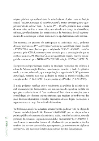 132
capacitasuas
tuições públicas e privadas da área da assistência social, têm como atribuição
central “avaliar a situação da assistência social e propor diretrizes para o aper-
feiçoamento do sistema” (art. 18, inciso IV – LOAS), portanto não se trata
de uma esfera estática e burocrática, mas sim de um espaço de diversidade,
reflexão, aprofundamento dos temas centrais da Assistência Social e aponta-
mento de soluções que tenham como norte o aperfeiçoamento do sistema.
Em retomada ao processo de participação na assistência social, podemos
destacar que tanto a IV Conferência Nacional de Assistência Social, quanto
a PNAS/2004, contribuíram para a edição da NOB-SUAS/2005, também
aprovada pelo CNAS, normativa esta essencial para a concepção do que se
conhece como SUAS (Sistema Único de Assistência Social), matéria esta re-
gulada atualmente pela NOB-SUAS/2012 (Resolução CNAS nº 33/2012).
Esse processo de participação social e de produção normativa não se limita à
esfera da Administração Pública, mas alcançou também o Poder Legislativo
tendo em vista, sobretudo, que a organização e a gestão do SUAS ganharam
status legal, portanto não mais padecem da marca da transitoriedade, após
a edição da Lei n° 12.435/2011, que atualiza a LOAS (Lei n° 8.7432/93).
E ainda podemos verificar que o movimento da política de assistência so-
cial, marcadamente democrático, tem um sentido de espiral na medida em
que põe a assistência social “em movimento” haja vista as soluções para a
consolidação dos direitos socioassistenciais que recebem contribuições dos
mais diversos Municípios e Estados brasileiros, de atos legais, normativos e
regulamentares a cargo das unidades federativas.
Tal fenômeno, conforme detectado anteriormente, pode ser visto na edição do
Decreto do Município de São Paulo n° 43.698/2003 que, ao dispor sobre a
política pública de atenções da assistência social, sem fins lucrativos, operada
por meio de convênios (regulamentação da Lei municipal nº 13.153/2001), fi-
xou de maneira avançada e bastante detalhada os direitos socioassistenciais dos
usuários dos serviços conveniados, que representa, junto com outros diplomas
normativos, um marco no fortalecimento desses direitos fundamentais.
 