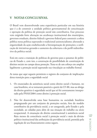 133
Caderno1
V	 NOTAS CONCLUSIVAS.
O Brasil vem desenvolvendo uma experiência particular em sua história
que é a de construir a unidade político governamental de conceituação
e operação da política de proteção social não contributiva. Esse processo
vem exigindo forte alteração no arcabouço institucional dos municípios,
governos estaduais, distrito federal e governo federal para construir a esfera
pública nessa política superando o tradicional assistencialismo; alterando a
organicidade da ação estabelecendo a hierarquização de proteções; a unifi-
cação de iniciativas gerando o aumento da cobertura e do perfil redistribu-
tivo da política social.
Está em curso a transição de políticas de governo para o patamar de políti-
cas de Estado e, com isto, a construção de possibilidade de constituição de
direitos sociais no campo dessa proteção. Trata-se de um esforço em ampliar
legalmente a proteção social superando sua vinculação ao trabalho formal.
As notas que aqui seguem permitem o registro do conjunto de implicações
dessa transição para a seguridade social
1.	 Os enunciados da assistência social como direito social e humano, no
caso brasileiro, só se tornaram possíveis a partir da CF-88, mas ao abrigo
do direito genérico à seguridade social que só foi corretamente interpre-
tado pela PNAS/2004 como direito à proteção social.
2.	 Não foi desenvolvida uma base humanista na sociedade brasileira
propugnando por um conjunto de proteções sociais, fora do modelo
contributivo da previdência social, a ser assegurada, pelo Estado e pela
sociedade, ao cidadão para além de sua situação de trabalho ou sócio
ocupacional. A emanação do direito constitucional à assistência social
fluiu menos da consciência social à proteção social e mais da divisão
político-institucional das atribuições da previdência social, premida pela
regulação de seu financiamento como seguro.
 