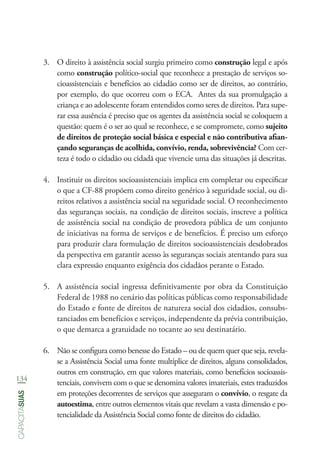134
capacitasuas
3.	 O direito à assistência social surgiu primeiro como construção legal e após
como construção político-social que reconhece a prestação de serviços so-
cioassistenciais e benefícios ao cidadão como ser de direitos, ao contrário,
por exemplo, do que ocorreu com o ECA. Antes da sua promulgação a
criança e ao adolescente foram entendidos como seres de direitos. Para supe-
rar essa ausência é preciso que os agentes da assistência social se coloquem a
questão: quem é o ser ao qual se reconhece, e se compromete, como sujeito
de direitos de proteção social básica e especial e não contributiva afian-
çando seguranças de acolhida, convívio, renda, sobrevivência? Com cer-
teza é todo o cidadão ou cidadã que vivencie uma das situações já descritas.
4.	 Instituir os direitos socioassistenciais implica em completar ou especificar
o que a CF-88 propõem como direito genérico à seguridade social, ou di-
reitos relativos a assistência social na seguridade social. O reconhecimento
das seguranças sociais, na condição de direitos sociais, inscreve a política
de assistência social na condição de provedora pública de um conjunto
de iniciativas na forma de serviços e de benefícios. É preciso um esforço
para produzir clara formulação de direitos socioassistenciais desdobrados
da perspectiva em garantir acesso às seguranças sociais atentando para sua
clara expressão enquanto exigência dos cidadãos perante o Estado.
5.	 A assistência social ingressa definitivamente por obra da Constituição
Federal de 1988 no cenário das políticas públicas como responsabilidade
do Estado e fonte de direitos de natureza social dos cidadãos, consubs-
tanciados em benefícios e serviços, independente da prévia contribuição,
o que demarca a gratuidade no tocante ao seu destinatário.
6.	 Não se configura como benesse do Estado – ou de quem quer que seja, revela-
se a Assistência Social uma fonte multíplice de direitos, alguns consolidados,
outros em construção, em que valores materiais, como benefícios socioassis-
tenciais, convivem com o que se denomina valores imateriais, estes traduzidos
em proteções decorrentes de serviços que asseguram o convívio, o resgate da
autoestima, entre outros elementos vitais que revelam a vasta dimensão e po-
tencialidade da Assistência Social como fonte de direitos do cidadão.
 
