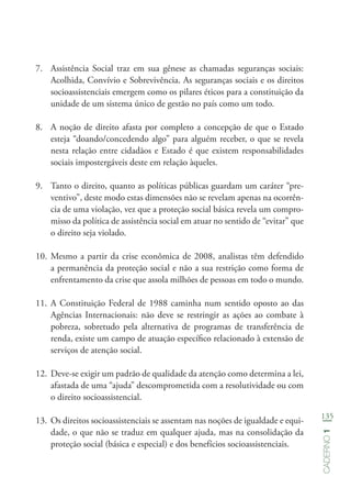 135
Caderno1
7.	 Assistência Social traz em sua gênese as chamadas seguranças sociais:
Acolhida, Convívio e Sobrevivência. As seguranças sociais e os direitos
socioassistenciais emergem como os pilares éticos para a constituição da
unidade de um sistema único de gestão no país como um todo.
8.	 A noção de direito afasta por completo a concepção de que o Estado
esteja “doando/concedendo algo” para alguém receber, o que se revela
nesta relação entre cidadãos e Estado é que existem responsabilidades
sociais impostergáveis deste em relação àqueles.
9.	 Tanto o direito, quanto as políticas públicas guardam um caráter “pre-
ventivo”, deste modo estas dimensões não se revelam apenas na ocorrên-
cia de uma violação, vez que a proteção social básica revela um compro-
misso da política de assistência social em atuar no sentido de “evitar” que
o direito seja violado.
10.	Mesmo a partir da crise econômica de 2008, analistas têm defendido
a permanência da proteção social e não a sua restrição como forma de
enfrentamento da crise que assola milhões de pessoas em todo o mundo.
11.	A Constituição Federal de 1988 caminha num sentido oposto ao das
Agências Internacionais: não deve se restringir as ações ao combate à
pobreza, sobretudo pela alternativa de programas de transferência de
renda, existe um campo de atuação específico relacionado à extensão de
serviços de atenção social.
12.	Deve-se exigir um padrão de qualidade da atenção como determina a lei,
afastada de uma “ajuda” descomprometida com a resolutividade ou com
o direito socioassistencial.
13.	Os direitos socioassistenciais se assentam nas noções de igualdade e equi-
dade, o que não se traduz em qualquer ajuda, mas na consolidação da
proteção social (básica e especial) e dos benefícios socioassistenciais.
 