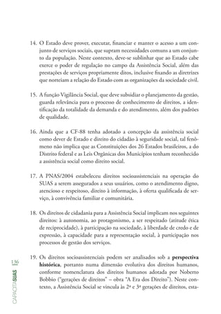 136
capacitasuas
14.	O Estado deve prover, executar, financiar e manter o acesso a um con-
junto de serviços sociais, que supram necessidades comuns a um conjun-
to da população. Neste contexto, deve-se sublinhar que ao Estado cabe
exerce o poder de regulação no campo da Assistência Social, além das
prestações de serviços propriamente ditos, inclusive fixando as diretrizes
que norteiam a relação do Estado com as organizações da sociedade civil.
15.	A função Vigilância Social, que deve subsidiar o planejamento da gestão,
guarda relevância para o processo de conhecimento de direitos, a iden-
tificação da totalidade da demanda e do atendimento, além dos padrões
de qualidade.
16.	Ainda que a CF-88 tenha adotado a concepção da assistência social
como dever de Estado e direito do cidadão à seguridade social, tal fenô-
meno não implica que as Constituições dos 26 Estados brasileiros, a do
Distrito federal e as Leis Orgânicas dos Municípios tenham reconhecido
a assistência social como direito social.
17.	A PNAS/2004 estabeleceu direitos socioassistenciais na operação do
SUAS a serem assegurados a seus usuários, como o atendimento digno,
atencioso e respeitoso, direito à informação, à oferta qualificada de ser-
viço, à convivência familiar e comunitária.
18.	Os direitos de cidadania para a Assistência Social implicam nos seguintes
direitos: à autonomia, ao protagonismo, a ser respeitado (atitude ética
de reciprocidade), à participação na sociedade, à liberdade de credo e de
expressão, à capacidade para a representação social, à participação nos
processos de gestão dos serviços.
19.	Os direitos socioassistenciais podem ser analisados sob a perspectiva
histórica, portanto numa dimensão evolutiva dos direitos humanos,
conforme nomenclatura dos direitos humanos adotada por Noberto
Bobbio (“gerações de direitos” – obra “A Era dos Direito”). Neste con-
texto, a Assistência Social se vincula às 2ª e 3ª gerações de direitos, esta-
 