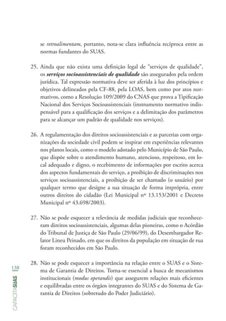 138
capacitasuas
se retroalimentam, portanto, nota-se clara influência recíproca entre as
normas fundantes do SUAS.
25.	Ainda que não exista uma definição legal de “serviços de qualidade”,
os serviços socioassistenciais de qualidade são assegurados pela ordem
jurídica. Tal expressão normativa deve ser aferida à luz dos princípios e
objetivos delineados pela CF-88, pela LOAS, bem como por atos nor-
mativos, como a Resolução 109/2009 do CNAS que prova a Tipificação
Nacional dos Serviços Socioassistenciais (instrumento normativo indis-
pensável para a qualificação dos serviços e a delimitação dos parâmetros
para se alcançar um padrão de qualidade nos serviços).
26.	A regulamentação dos direitos socioassistenciais e as parcerias com orga-
nizações da sociedade civil podem se inspirar em experiências relevantes
nos planos locais, como o modelo adotado pelo Município de São Paulo,
que dispõe sobre o atendimento humano, atencioso, respeitoso, em lo-
cal adequado e digno, o recebimento de informações por escrito acerca
dos aspectos fundamentais do serviço, a proibição de discriminações nos
serviços socioassistenciais, a proibição de ser chamado (o usuário) por
qualquer termo que designe a sua situação de forma imprópria, entre
outros direitos do cidadão (Lei Municipal nº 13.153/2001 e Decreto
Municipal nº 43.698/2003).
27.	Não se pode esquecer a relevância de medidas judiciais que reconhece-
ram direitos socioassistenciais, algumas delas pioneiras, como o Acórdão
do Tribunal de Justiça de São Paulo (29/06/99), do Desembargador Re-
lator Lineu Peinado, em que os direitos da população em situação de rua
foram reconhecidos em São Paulo.
28.	Não se pode esquecer a importância na relação entre o SUAS e o Siste-
ma de Garantia de Direitos. Torna-se essencial a busca de mecanismos
institucionais (modus operandis) que assegurem relações mais eficientes
e equilibradas entre os órgãos integrantes do SUAS e do Sistema de Ga-
rantia de Direitos (sobretudo do Poder Judiciário).
 