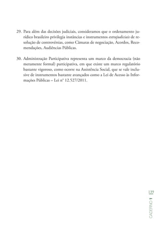 139
Caderno1
29.	Para além das decisões judiciais, consideramos que o ordenamento ju-
rídico brasileiro privilegia instâncias e instrumentos extrajudiciais de re-
solução de controvérsias, como Câmaras de negociação, Acordos, Reco-
mendações, Audiências Públicas.
30.	Administração Participativa representa um marco da democracia (não
meramente formal) participativa, em que existe um marco regulatório
bastante vigoroso, como ocorre na Assistência Social, que se vale inclu-
sive de instrumentos bastante avançados como a Lei de Acesso às Infor-
mações Públicas – Lei n° 12.527/2011.
 