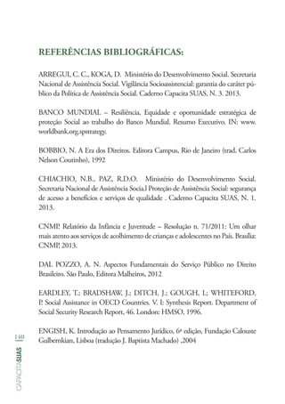 140
capacitasuas
REFERÊNCIAS BIBLIOGRÁFICAS:
ARREGUI, C. C., KOGA, D.  Ministério do Desenvolvimento Social. Secretaria
Nacional de Assistência Social. Vigilância Socioassistencial: garantia do caráter pú-
blico da Política de Assistência Social. Caderno Capacita SUAS, N. 3. 2013.
BANCO MUNDIAL – Resiliência, Equidade e oportunidade estratégica de
proteção Social ao trabalho do Banco Mundial. Resumo Executivo. IN: www.
worldbank.org.spstrategy.
BOBBIO, N. A Era dos Direitos. Editora Campus, Rio de Janeiro (trad. Carlos
Nelson Coutinho), 1992
CHIACHIO, N.B., PAZ, R.D.O.  Ministério do Desenvolvimento Social.
Secretaria Nacional de Assistência Socia.l Proteção de Assistência Social: segurança
de acesso a benefícios e serviços de qualidade . Caderno Capacita SUAS, N. 1.
2013.
CNMP. Relatório da Infância e Juventude – Resolução n. 71/2011: Um olhar
mais atento aos serviços de acolhimento de crianças e adolescentes no País. Brasília:
CNMP, 2013.
DAL POZZO, A. N. Aspectos Fundamentais do Serviço Público no Direito
Brasileiro. São Paulo, Editora Malheiros, 2012
EARDLEY, T.; BRADSHAW, J.; DITCH, J.; GOUGH, I.; WHITEFORD,
P. Social Assistance in OECD Countries. V. I: Synthesis Report. Department of
Social Security Research Report, 46. London: HMSO, 1996.
ENGISH, K. Introdução ao Pensamento Jurídico, 6ª edição, Fundação Calouste
Gulbernkian, Lisboa (tradução J. Baptista Machado) ,2004
 