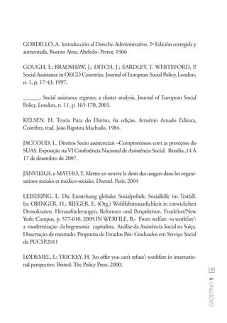 141
Caderno1
GORDILLO, A. Introducción al Derecho Administrativo. 2ª Edición corregida y
aumentada, Buenos Aires, Abeledo- Perrot, 1966
GOUGH, I.; BRADSHAW, J.; DITCH, J.; EARDLEY, T. WHITEFORD, P.
Social Assistance in OECD Countries. Journal of European Social Policy, London,
n. 1, p. 17-43, 1997.
______. Social assistance regimes: a cluster analysis. Journal of European Social
Policy, London, n. 11, p. 165-170, 2001.
KELSEN. H. Teoria Pura do Direito, 6a edição, Armênio Amado Editora,
Coimbra, trad. João Baptista Machado, 1984.
JACCOUD, L. Direitos Socio assistenciais –Compromissos com as proteções do
SUAS. Exposição na VI Conferência Nacional de Assistência Social. Brasília ,14 A
17 de dezembro de 2007.
JANVIER,R. e MATHO, Y. Mettre en oeuvre le droit des usagers dans les organi-
sations sociales et médico-sociales. Dunod. Paris, 2004
LEISERING, L. Die Entstehung globaler Sozialpolitik: Sozialhilfe im Testfall.
In: OBINGER, H.; RIEGER, E. (Org.) Wohlfahrtsstaatlichkeit in entwickelten
Demokratien. Herausforderungen, Reformen und Perspektiven. Frankfurt/New
York: Campus, p. 577-610, 2009.IN WERHLE, B,- From welfare to workfare’:
a modernização da hegemonia capitalista. Análise da Assistência Social na Suíça.
Dissertação de mestrado. Programa de Estudos Pós- Graduados em Serviço Social
da PUCSP.2011
LØDEMEL, I.; TRICKEY, H. ‘An offer you can’t refuse’: workfare in internatio-
nal perspective. Bristol: The Policy Press, 2000.
 