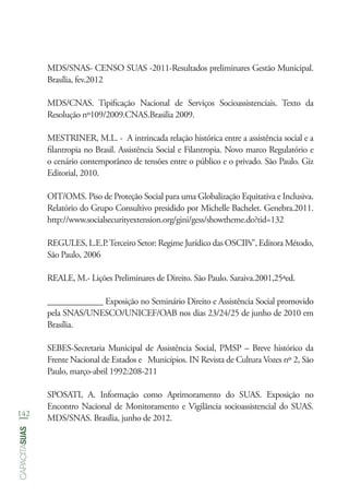 142
capacitasuas
MDS/SNAS- CENSO SUAS -2011-Resultados preliminares Gestão Municipal.
Brasília, fev.2012
MDS/CNAS. Tipificação Nacional de Serviços Socioassistenciais. Texto da
Resolução nº109/2009.CNAS.Brasilia 2009.
MESTRINER, M.L. - A intrincada relação histórica entre a assistência social e a
filantropia no Brasil. Assistência Social e Filantropia. Novo marco Regulatório e
o cenário contemporâneo de tensões entre o público e o privado. São Paulo. Giz
Editorial, 2010.
OIT/OMS. Piso de Proteção Social para uma Globalização Equitativa e Inclusiva.
Relatório do Grupo Consultivo presidido por Michelle Bachelet. Genebra.2011.
http://www.socialsecurityextension.org/gini/gess/showtheme.do?tid=132
REGULES, L.E.P.Terceiro Setor: Regime Jurídico das OSCIPs”, Editora Método,
São Paulo, 2006
REALE, M.- Lições Preliminares de Direito. São Paulo. Saraiva.2001,25ªed.
_____________ Exposição no Seminário Direito e Assistência Social promovido
pela SNAS/UNESCO/UNICEF/OAB nos dias 23/24/25 de junho de 2010 em
Brasília.
SEBES-Secretaria Municipal de Assistência Social, PMSP – Breve histórico da
Frente Nacional de Estados e Municípios. IN Revista de Cultura Vozes nº 2, São
Paulo, março-abril 1992:208-211
SPOSATI, A. Informação como Aprimoramento do SUAS. Exposição no
Encontro Nacional de Monitoramento e Vigilância socioassistencial do SUAS.
MDS/SNAS. Brasília, junho de 2012.
 