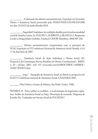 143
Caderno1
__________ . A efetivação dos direitos socioassistenciais. Exposição no Seminário
Direito e Assistência Social promovido pela SNAS/UNESCO/UNICEF/OAB
nos dias 23/24/25 de junho.Brasilia.2010
__________.SeguridadCiudadana:losmúltiplesdesafíosparalainstitucionalidad
social de América Latina. In. FLEURY S., SUBIRATS, J; BLANCO, I. Respuestas
Locales a Inseguridades Globales. Fundació CIDOB. Barcelona, 2008:305-346.
__________. Direitos socioassistenciais compromissos com as proteções do
SUAS. Exposição na VI Conferência Nacional de Assistência Social. Brasília ,14 A
17 de dezembro de 2007.
__________. Assistência Social: de Ação Individual a Direito Social. IN:
Perspectiva da Constituição Revista Brasileira de Direito Constitucional – RBDC
n. 10 – jul./dez. 2007; .435- 457 www.esdc.com.br/PBDC/PBDC-10/RBDC-
10-007-INDICE.htm
__________ (org.) - Fotografia da Assistência Social no Brasil na perspectiva do
SUAS.V Conferência nacional de Assistência Social. CNAS/MDS 2005.
_______. Vida Urbana e Gestão da Pobreza. São Paulo. Cortez, 1988.
WEHRLE, B - From welfare to workfare: a modernização da hegemonia capita-
lista. Análise da Assistência Social na Suíça. Dissertação de mestrado. Programa de
Estudos Pós- Graduados em Serviço Social da PUCSP.2011
 