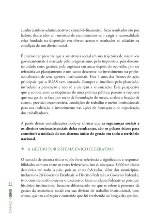 16
capacitasuas
cunho jurídico-administrativo e contábil–financeiro. Seus resultados são por
hábito, declarados em métricas de atendimentos sem exigir a racionalidade
ética fundada na disposição em ofertar acesso e resultados ao cidadão na
condição de um direito social.
É preciso ter presente que a assistência social em sua trajetória de iniciativas
governamentais é marcada pelo pragmatismo, pelo improviso, pela descon-
tinuidade entre gestões, pela urgência em atuar depois do ocorrido, por ser
refratária ao planejamento e um tanto descrente no investimento na profis-
sionalização de seus agentes institucionais. Esta é uma das frentes de ação
principais que o SUAS vem atuando. Romper o imediato pelo planejado,
introduzir a prevenção e não só a atenção a vitimização. Esta perspectiva
que a conota com as exigências de uma política pública passam a requerer
que sua gestão se faça por meio de formulação de metas, analise e fixação de
custos, previsão orçamentária, condições de trabalho e meios institucionais
para sua realização e investimento nas ações de formação e de capacitação
dos trabalhadores.
A partir dessas considerações pode-se afirmar que as seguranças sociais e
os direitos socioassistenciais delas resultantes, são os pilares éticos para
constituir a unidade de um sistema único de gestão em todo o território
nacional.
™™ A GESTÃO POR SISTEMA ÚNICO FEDERATIVO
O sentido de sistema único supõe forte referência a significados e responsa-
bilidades comuns entre os entes federativos, isto é, são quase 5.600 unidades
decisórias em todo o país, pois os entes federados, além dos municípios,
incluem os 26 Governos Estaduais, o Distrito Federal e o Governo Federal e,
isto, considerando somente o Executivo. Essas unidades federativas possuem
histórico institucional bastante diferenciado no que se refere à presença da
gestão da assistência social em sua divisão de trabalho institucional, bem
como, quanto a direção e conteúdo que foi recebendo ao longo das gestões.
 
