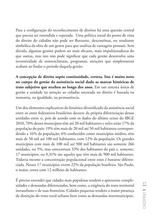 17
Caderno1
Para a configuração do reconhecimento de direitos há uma questão central
que precisa ser entendida e superada. Uma política social do ponto de vista
do direito do cidadão não pode ser flutuante, descontínua, ou resultante
simbólica da obra de um gestor para que usufrua de vantagens pessoais. Sem
dúvida, algumas gestões podem ser mais eficazes, mais impulsionadoras do
que outras, mas isto não pode significar que cada gestão desenvolva uma
inventividade de nomenclaturas, programas, atenções que simplesmente
acabam ao findar o período daquela gestão.
A concepção de direito supõe continuidade, certeza. Isto é muito novo
no campo da gestão da assistência social dado as marcas históricas de
trato subjetivo que recebeu ao longo dos anos. Em um sistema único de
gestão a unidade na atenção ao cidadão ancorada no direito é baseada na
isonomia, na igualdade, na permanência.
Um dos elementos explicativos do histórico diversificado da assistência social
entre os entes federativos brasileiros decorre da própria diferenciação dessas
unidades entre si, pois de acordo com os dados do último censo do IBGE
2010, 70% desses municípios têm até 20 mil habitantes e neles estão 17% da
população do país; 19% têm mais de 20 mil até 50 mil habitantes correspon-
dendo a 16% da população; 6% conhecidos como municípios médios, têm
mais de 50 mil até 100 mil habitantes, com 12% da população. Os grandes
municípios com mais de 100 mil até 900 mil habitantes são somente 266
unidades, ou 5%, mas concentram 33% dos habitantes do país e, somente,
17 municípios, ou 0,31% são aqueles que têm mais de 900 mil habitantes.
Todavia mesmo a concentração populacional entre estes é bastante diferen-
ciada. Nesses 17 municípios vivem 22% da população brasileira. São Paulo,
o maior, conta com 12 milhões de habitantes.
É preciso entender que cidades mais populosas tendem a apresentar comple-
xidades e demandas diferenciadas, bem como, a exigência do trato territorial
intraurbano e de suas fronteiras. Cidades pequenas tendem a maior presença
da distinção do trato rural-urbano bem como as demandas intermunicipais.
 