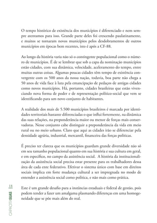 18
capacitasuas
O tempo histórico de existência dos municípios é diferenciado e nem sem-
pre atentamos para isso. Grande parte deles foi crescendo paulatinamente,
e muitos se tornaram novos municípios pelos desdobramentos de outros
municípios em épocas bem recentes, isto é após a CF-88.
Ao longo da história varia não só o contingente populacional como o núme-
ro de municípios. É de se lembrar que sob a capa da nominação municípios
estão cidades, com sua dinâmica, velocidade, aceleramento do tempo, entre
muitas outras coisas. Algumas poucas cidades têm tempo de existência con-
vergente com os 500 anos da nossa nação, todavia, boa parte não chega a
50 anos de vida face à luta pela emancipação de pedaços de antigas cidades
como novos municípios. Há, portanto, cidades brasileiras que estão viven-
ciando nova forma de poder e de representação político-social que vem se
identificando para um novo conjunto de habitantes.
A realidade dos mais de 5.500 municípios brasileiros é marcada por identi-
dades territoriais bastante diferenciadas o que influi fortemente, na dinâmica
das suas relações, na preponderância maior ou menor de forças mais conser-
vadoras. Nesse conjunto cabe distinguir a preponderância da vida em meio
rural ou no meio urbano. Claro que aqui as cidades irão se diferenciar pela
densidade agrária, industrial, mercantil, financeira das forças políticas.
É preciso ter clareza que os municípios guardam grande diversidade não só
em seu tamanho populacional quanto em sua história e sua cultura em geral,
e em específico, no campo da assistência social. A história da institucionali-
zação da assistência social precisa estar presente para os trabalhadores dessa
área de cada ente federativo. Efetivar o sistema único com base em direitos
sociais implica em forte mudança cultural a ser impregnada no modo de
entender a assistência social como política, e não mais como prática.
Este é um grande desafio para a instâncias estaduais e federal de gestão, pois
podem tender a fazer um amalgama plasmando diferenças em uma homoge-
neidade que se põe mais além do real.
 