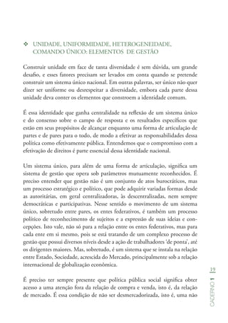19
Caderno1
™™ UNIDADE, UNIFORMIDADE, HETEROGENEIDADE,
COMANDO ÚNICO: ELEMENTOS DE GESTÃO
Construir unidade em face de tanta diversidade é sem dúvida, um grande
desafio, e esses fatores precisam ser levados em conta quando se pretende
construir um sistema único nacional. Em outras palavras, ser único não quer
dizer ser uniforme ou desrespeitar a diversidade, embora cada parte dessa
unidade deva conter os elementos que constroem a identidade comum.
É essa identidade que ganha centralidade na reflexão de um sistema único
e do consenso sobre o campo de resposta e os resultados específicos que
estão em seus propósitos de alcançar enquanto uma forma de articulação de
partes e de pares para o todo, de modo a efetivar as responsabilidades dessa
política como efetivamente pública. Entendemos que o compromisso com a
efetivação de direitos é parte essencial dessa identidade nacional.
Um sistema único, para além de uma forma de articulação, significa um
sistema de gestão que opera sob parâmetros mutuamente reconhecidos. É
preciso entender que gestão não é um conjunto de atos burocráticos, mas
um processo estratégico e político, que pode adquirir variadas formas desde
as autoritárias, em geral centralizadoras, às descentralizadas, nem sempre
democráticas e participativas. Nesse sentido o movimento de um sistema
único, sobretudo entre pares, os entes federativos, é também um processo
político de reconhecimento de sujeitos e a expressão de suas ideias e con-
cepções. Isto vale, não só para a relação entre os entes federativos, mas para
cada ente em si mesmo, pois se está tratando de um complexo processo de
gestão que possui diversos níveis desde a ação de trabalhadores ‘de ponta’, até
os dirigentes maiores. Mas, sobretudo, é um sistema que se instala na relação
entre Estado, Sociedade, acrescida do Mercado, principalmente sob a relação
internacional de globalização econômica.
É preciso ter sempre presente que política pública social significa obter
acesso a uma atenção fora da relação de compra e venda, isto é, da relação
de mercado. É essa condição de não ser desmercadorizada, isto é, uma não
 