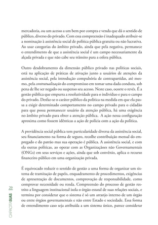 20
capacitasuas
mercadoria, ou um acesso a um bem por compra e venda que dá o sentido de
público, diverso do privado. Com essa compreensão é inadequado atribuir-se
a nominação à assistência social de política pública gratuita ou não lucrativa.
Ao usar categorias do âmbito privado, ainda que pela negativa, permanece
o entendimento de que a assistência social é um campo necessariamente da
alçada privada e que não cabe seu trânsito para a esfera pública.
Outro desdobramento da dimensão público privado nas políticas sociais,
está na aplicação de práticas de ativação junto a usuários de atenções da
assistência social, pela introdução compulsória de contrapartidas, até mes-
mo, pela contratualização do compromisso em tomar uma dada conduta, sob
pena de lhe ser negado ou suspenso seu acesso. Neste caso, ocorre o revés. É a
gestão pública que empurra a resolutividade para o indivíduo e para o campo
do privado. Desfaz-se o caráter público da política na medida em que ela pas-
sa a exigir determinado comportamento no campo privado para o cidadão
para que possa permanecer usuário da atenção pública, há uma exigência
no âmbito privado para obter a atenção pública. A ação nessa configuração
aproxima como fossem idênticas a ação de polícia com a ação da política.
A previdência social pública tem particularidade diversa da assistência social,
seu financiamento na forma de seguro, recolhe contribuição mensal do em-
pregado e do patrão mas sua operação é pública. A assistência social, e com
ela outras políticas, ao operar com as Organizaçãoes não Governamentais
(ONGs) em seus serviços e ações, ainda que sob convênio, aplica o recurso
financeiro público em uma organização privada.
É equivocado reduzir o sentido de gestão a uma forma de organizar um sis-
tema de tramitação de papéis, enquadramento de procedimentos, exigências
de apresentação de documentos, comprovação de responsabilidade, como
comprovar necessidade ou renda. Compreensão do processo de gestão res-
trito a linguagem institucional isola o órgão estatal de suas relações sociais, e
termina por considerar que o sistema é só um arranjo interno de um órgão
ou entre órgãos governamentais e não entre Estado e sociedade. Essa forma
de entendimento caso seja atribuída a um sistema único, parece considerar
 