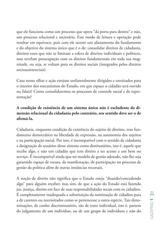 21
Caderno1
que ele funciona como um processo que opera “da porta para dentro” e não,
um processo relacional e societário. Esse modo de leitura e operação pode
resultar em equívoco, pois com ele ocorre um afastamento do fundamento
e do objetivo do sistema único que é o de: consolidar direitos de cidadania,
direitos esses que não se limitam a esfera de direitos individuais e políticos,
mas revelam preocupação com os direitos fundamentais em toda sua mag-
nitude, ou seja, se voltam para os direitos sociais (integrados pelos direitos
socioassistenciais).
Caso nosso olhar e ação estejam unilateralmente dirigidos e enraizados para
o interior dos mecanismos do Estado, em que espaço o cidadão será ouvido
ou falará? Como consolidaremos os processos de controle social e de repre-
sentação?
A condição de existência de um sistema único não é excludente da di-
mensão relacional da cidadania pelo contrário, seu sentido deve ser o de
afirmá-la.
Cidadania, enquanto condição de existência do sujeito de direitos, tem fun-
damento democrático na liberdade de expressão, na autonomia dos sujeitos
e na participação social. Por isso, é incompatível com o sentido de cidadania
a designação de usuários desse sistema como destinatários, isto é, aquele que
recebe algo, e não um cidadão que tem direito a ter acesso a um bem ou
serviço. É incompatível ainda que no modelo de gestão adotado, não lhe seja
garantido espaço de escuta, de manifestação, de participação no processo de
gestão da política além de outras instâncias recursais.
A noção de direito não significa que o Estado esteja “doando/concedendo
algo” para alguém receber, mas sim, de que a ação do Estado está fazendo
jus, justiça, direito em face de suas responsabilidades socais com os cidadãos.
É completamente inadequada a substituição da nominação de cidadãos para
a de carentes ou necessitados como se pertencesse a outra espécie. Tais deno-
minações, de cunho discriminatório, são de trato individual, isto é, partem
do julgamento de um indivíduo, ou de um grupo de indivíduos e não do
 
