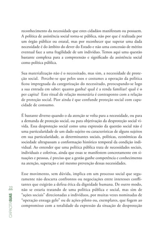 22
capacitasuas
reconhecimento da necessidade que estes cidadãos manifestam ou possuem.
A política de assistência social torna-se pública, não por que é realizada por
um órgão público ou estatal, mas por reconhecer que superar uma dada
necessidade é do âmbito do dever do Estado e não uma concessão de mérito
eventual face a uma fragilidade de um indivíduo. Temos aqui uma questão
bastante complexa para a compreensão e significado da assistência social
como política pública.
Sua materialização não é o necessitado, mas sim, a necessidade de prote-
ção social. Percebe-se que pelos usos e costumes a operação da política
ficou impregnada da categorização do necessitado, preocupando-se logo
a sua entrada em saber: quanto ganha? qual é a renda familiar? qual é o
per capita? Este ritual de relação monetária é contraponto com a relação
de proteção social. Pior ainda é que confunde proteção social com capa-
cidade de consumo.
É bastante diverso quando o da atenção se volta para a necessidade, ou para
a demanda de proteção social, ou para objetivação da desproteção social vi-
vida. Essa desproteção social como uma expressão da questão social não é
uma particularidade de um dado sujeito ou características de alguns sujeitos
em sua particularidade, as determinantes sociais, políticas, econômicas da
sociedade ultrapassam a conformação histórico temporal da condição indi-
vidual. Ao entender que uma política pública trata de necessidades sociais,
individuais e coletivas, ainda que essas se manifestem concretamente em si-
tuações e pessoas, é preciso que a gestão ganhe competência e conhecimento
na atenção, superação e até mesmo prevenção dessas necessidades.
Esse movimento, sem dúvida, implica em um processo social que segu-
ramente não descarta confrontos ou negociações entre interesses confli-
tantes que exigirão a defesa ética da dignidade humana. De outro modo,
não se estaria tratando de uma política pública e social, mas sim de
“ações sociais” direcionadas a indivíduos, por muitas vezes nominadas de
“operação enxuga gelo” ou de ações-piloto ou, exemplares, que fogem ao
compromisso com a totalidade da expressão da situação de desproteção
 