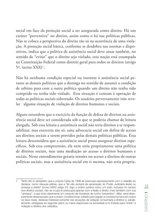 23
Caderno1
social em face da proteção social a ser assegurada como direito. Há um
caráter “preventivo” no direito, assim como o há nas políticas públicas.
Não se coloca a perspectiva do direito tão só na ocorrência de uma viola-
ção. A proteção social básica, conforme se desdobra nas normas e dispo-
sitivos, indica que a política de assistência social deve atuar também, no
sentido de “evitar” que o direito seja violado, esta noção está estampada
na Constituição Federal como diretriz geral para todos os direitos (artigo
5º, inciso XXX)1
.
Não há nenhuma condição especial ou inerente à assistência social pe-
rante as demais políticas que a distinga no sentido de assumir a condição
de arbitro para com a outra política quando um direito não tenha sido
cumprido ou tenha sido violado. Essa situação é comum à operação de
todas as políticas sociais sobretudo. Os usuários perversamente irão reve-
lar alguma situação de violação de direitos humanos e sociais.
Alguns entendem que o exercício da função de defesa de direitos na assis-
tência social deve ser considerada sob o que se poderia chamar de leitura
alargada. Sob essa leitura a assistência social não teria direitos a se respon-
sabilizar, mas exerceria tão só, uma advocacia social em defesa de acesso
aos direitos sociais a serem providos pelas demais políticas públicas. Essa
leitura desconsidera que a assistência social possa assegurar direitos espe-
cíficos. Sob essa compreensão, ela nem seria propriamente uma política
de direitos sociais, mas uma mediação ao acesso a direitos humanos e
sociais. Nesse entendimento geraria tensões no acesso a direitos de outras
políticas sociais, mas a assistência social em si mesma, não teria propria-
1	 Tanto isto é verdadeiro que a própria Carta de 1988 se preocupa expressamente com o cidadão ao
declarar, como cláusula pétrea, que a “lei não excluirá da apreciação do Poder Judiciário lesão ou
ameaça a direito” (inciso XXXV, artigo 5º), logo a ordem jurídica como um todo, inclusive no campo
dos direitos sociais, não se ocupa (e preocupa) apenas com a lesão a direito, mas também com sua
“ameaça”, o que inclui claramente um conjunto de iniciativas de cunho “preventivo”. Aliás, seria abso-
lutamente desarrazoado que a ordem constitucional, voltada para regular a conduta humana em todos
os seus níveis, deitasse interesse somente nas situações de violação consumada a direitos e, parale-
lamente, renegasse ao segundo plano os meios disponíveis na sociedade e no Estado para “evitar” a
violação a direitos dos cidadãos.
 