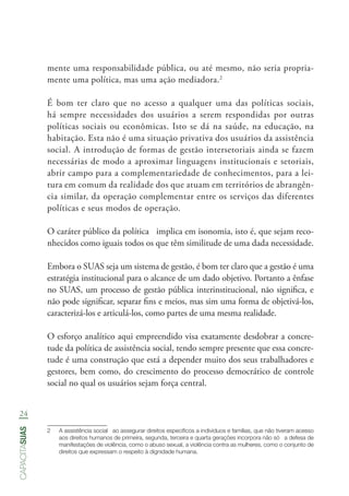 24
capacitasuas
mente uma responsabilidade pública, ou até mesmo, não seria propria-
mente uma política, mas uma ação mediadora.2
É bom ter claro que no acesso a qualquer uma das políticas sociais,
há sempre necessidades dos usuários a serem respondidas por outras
políticas sociais ou econômicas. Isto se dá na saúde, na educação, na
habitação. Esta não é uma situação privativa dos usuários da assistência
social. A introdução de formas de gestão intersetoriais ainda se fazem
necessárias de modo a aproximar linguagens institucionais e setoriais,
abrir campo para a complementariedade de conhecimentos, para a lei-
tura em comum da realidade dos que atuam em territórios de abrangên-
cia similar, da operação complementar entre os serviços das diferentes
políticas e seus modos de operação.
O caráter público da política implica em isonomia, isto é, que sejam reco-
nhecidos como iguais todos os que têm similitude de uma dada necessidade.
Embora o SUAS seja um sistema de gestão, é bom ter claro que a gestão é uma
estratégia institucional para o alcance de um dado objetivo. Portanto a ênfase
no SUAS, um processo de gestão pública interinstitucional, não significa, e
não pode significar, separar fins e meios, mas sim uma forma de objetivá-los,
caracterizá-los e articulá-los, como partes de uma mesma realidade.
O esforço analítico aqui empreendido visa exatamente desdobrar a concre-
tude da política de assistência social, tendo sempre presente que essa concre-
tude é uma construção que está a depender muito dos seus trabalhadores e
gestores, bem como, do crescimento do processo democrático de controle
social no qual os usuários sejam força central.
2	 A assistência social   ao assegurar direitos específicos a indivíduos e famílias, que não tiveram acesso
aos direitos humanos de primeira, segunda, terceira e quarta gerações incorpora não só   a defesa de
manifestações de violência, como o abuso sexual, a violência contra as mulheres, como o conjunto de
direitos que expressam o respeito à dignidade humana.
 