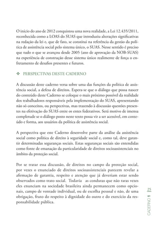 25
Caderno1
O início do ano de 2012 conquistou uma nova realidade, a Lei 12.435/2011,
reconhecida como a LOAS do SUAS que introduziu alterações significativas
na redação da lei e, que de fato, se constitui na referência da gestão da polí-
tica de assistência social pelo sistema único, o SUAS. Nesse sentido é preciso
que tudo o que se avançou desde 2005 (ano de aprovação da NOB-SUAS)
na experiência de construção desse sistema único realimente de força o en-
fretamento de desafios presentes e futuros.
™™ PERSPECTIVAS DESTE CADERNO
A discussão deste caderno versa sobre uma das funções da política de assis-
tência social, a defesa de direitos. Espera-se que o diálogo que possa nascer
do conteúdo deste Caderno se coloque o mais próximo possível da realidade
dos trabalhadores responsáveis pela implementação do SUAS, apresentando
não só conceitos, ou perspectivas, mas trazendo à discussão questões presen-
tes na efetivação do SUAS entre os entes federativos. Será motivo de imensa
completude se o diálogo posto neste texto possa vir a ser acessível, em conte-
údo e forma, aos usuários da política de assistência social.
A perspectiva que este Caderno desenvolve parte da análise da assistência
social como política de direito à seguridade social e, como tal, deve garan-
tir determinadas seguranças sociais. Estas seguranças sociais são entendidas
como fonte de emanação da particularidade de direitos socioassistenciais no
âmbito da proteção social.
Por se tratar essa discussão, de direitos no campo da proteção social,
por vezes o enunciado de direitos socioassistenciais parecem revelar a
afirmação de garantia, respeito e atenção que já deveriam estar sendo
observados como trato social. Todavia as condutas que não raras vezes
eles enunciam na sociedade brasileira ainda permanecem como opcio-
nais, campo de vontade individual, ou de escolha pessoal e não, de uma
obrigação, fruto do respeito à dignidade do outro e do exercício da res-
ponsabilidade pública.
 