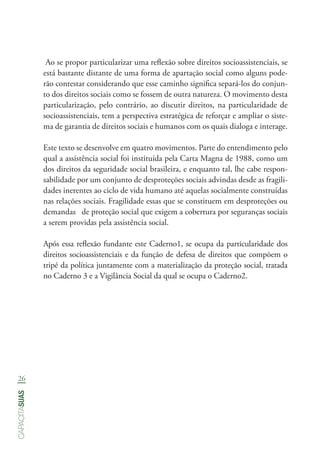 26
capacitasuas
Ao se propor particularizar uma reflexão sobre direitos socioassistenciais, se
está bastante distante de uma forma de apartação social como alguns pode-
rão contestar considerando que esse caminho significa separá-los do conjun-
to dos direitos sociais como se fossem de outra natureza. O movimento desta
particularização, pelo contrário, ao discutir direitos, na particularidade de
socioassistenciais, tem a perspectiva estratégica de reforçar e ampliar o siste-
ma de garantia de direitos sociais e humanos com os quais dialoga e interage.
Este texto se desenvolve em quatro movimentos. Parte do entendimento pelo
qual a assistência social foi instituída pela Carta Magna de 1988, como um
dos direitos da seguridade social brasileira, e enquanto tal, lhe cabe respon-
sabilidade por um conjunto de desproteções sociais advindas desde as fragili-
dades inerentes ao ciclo de vida humano até aquelas socialmente construídas
nas relações sociais. Fragilidade essas que se constituem em desproteções ou
demandas de proteção social que exigem a cobertura por seguranças sociais
a serem providas pela assistência social.
Após essa reflexão fundante este Caderno1, se ocupa da particularidade dos
direitos socioassistenciais e da função de defesa de direitos que compõem o
tripé da política juntamente com a materialização da proteção social, tratada
no Caderno 3 e a Vigilância Social da qual se ocupa o Caderno2.
 
