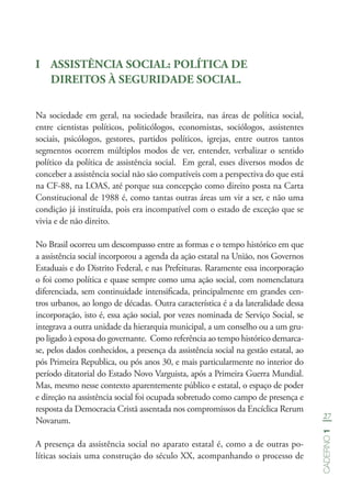 27
Caderno1
I	 ASSISTÊNCIA SOCIAL: POLÍTICA DE
DIREITOS À SEGURIDADE SOCIAL.
Na sociedade em geral, na sociedade brasileira, nas áreas de política social,
entre cientistas políticos, politicólogos, economistas, sociólogos, assistentes
sociais, psicólogos, gestores, partidos políticos, igrejas, entre outros tantos
segmentos ocorrem múltiplos modos de ver, entender, verbalizar o sentido
político da política de assistência social. Em geral, esses diversos modos de
conceber a assistência social não são compatíveis com a perspectiva do que está
na CF-88, na LOAS, até porque sua concepção como direito posta na Carta
Constitucional de 1988 é, como tantas outras áreas um vir a ser, e não uma
condição já instituída, pois era incompatível com o estado de exceção que se
vivia e de não direito.
No Brasil ocorreu um descompasso entre as formas e o tempo histórico em que
a assistência social incorporou a agenda da ação estatal na União, nos Governos
Estaduais e do Distrito Federal, e nas Prefeituras. Raramente essa incorporação
o foi como política e quase sempre como uma ação social, com nomenclatura
diferenciada, sem continuidade intensificada, principalmente em grandes cen-
tros urbanos, ao longo de décadas. Outra característica é a da lateralidade dessa
incorporação, isto é, essa ação social, por vezes nominada de Serviço Social, se
integrava a outra unidade da hierarquia municipal, a um conselho ou a um gru-
po ligado à esposa do governante. Como referência ao tempo histórico demarca-
se, pelos dados conhecidos, a presença da assistência social na gestão estatal, ao
pós Primeira Republica, ou pós anos 30, e mais particularmente no interior do
período ditatorial do Estado Novo Varguista, após a Primeira Guerra Mundial.
Mas, mesmo nesse contexto aparentemente público e estatal, o espaço de poder
e direção na assistência social foi ocupada sobretudo como campo de presença e
resposta da Democracia Cristã assentada nos compromissos da Encíclica Rerum
Novarum.
A presença da assistência social no aparato estatal é, como a de outras po-
líticas sociais uma construção do século XX, acompanhando o processo de
 