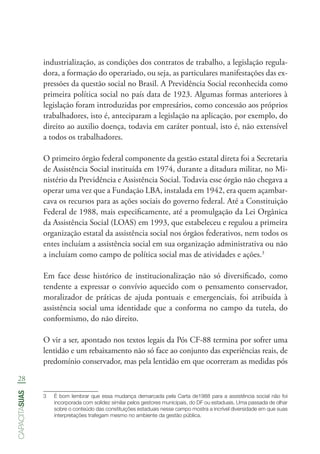 28
capacitasuas
industrialização, as condições dos contratos de trabalho, a legislação regula-
dora, a formação do operariado, ou seja, as particulares manifestações das ex-
pressões da questão social no Brasil. A Previdência Social reconhecida como
primeira política social no país data de 1923. Algumas formas anteriores à
legislação foram introduzidas por empresários, como concessão aos próprios
trabalhadores, isto é, anteciparam a legislação na aplicação, por exemplo, do
direito ao auxilio doença, todavia em caráter pontual, isto é, não extensível
a todos os trabalhadores.
O primeiro órgão federal componente da gestão estatal direta foi a Secretaria
de Assistência Social instituída em 1974, durante a ditadura militar, no Mi-
nistério da Previdência e Assistência Social. Todavia esse órgão não chegava a
operar uma vez que a Fundação LBA, instalada em 1942, era quem açambar-
cava os recursos para as ações sociais do governo federal. Até a Constituição
Federal de 1988, mais especificamente, até a promulgação da Lei Orgânica
da Assistência Social (LOAS) em 1993, que estabeleceu e regulou a primeira
organização estatal da assistência social nos órgãos federativos, nem todos os
entes incluíam a assistência social em sua organização administrativa ou não
a incluíam como campo de política social mas de atividades e ações.3
Em face desse histórico de institucionalização não só diversificado, como
tendente a expressar o convívio aquecido com o pensamento conservador,
moralizador de práticas de ajuda pontuais e emergenciais, foi atribuída à
assistência social uma identidade que a conforma no campo da tutela, do
conformismo, do não direito.
O vir a ser, apontado nos textos legais da Pós CF-88 termina por sofrer uma
lentidão e um rebaixamento não só face ao conjunto das experiências reais, de
predomínio conservador, mas pela lentidão em que ocorreram as medidas pós
3	 É bom lembrar que essa mudança demarcada pela Carta de1988 para a assistência social não foi
incorporada com solidez similar pelos gestores municipais, do DF ou estaduais. Uma passada de olhar
sobre o conteúdo das constituições estaduais nesse campo mostra a incrível diversidade em que suas
interpretações trafegam mesmo no ambiente da gestão pública.
 