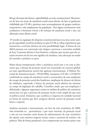 29
Caderno1
88 que deveriam dar forma e aplicabilidade ao texto constitucional. Movimen-
tos de luta em torno da assistência social como direito, de fato só ganharam
visibilidade pós CF-88 e partiram mais acentuadamente de grupos sindicais,
corporativos e não amplamente da população. Para alguns movimentos mais
combativos o horizonte é/seria o de extinção da assistência social e não, sua
afirmação como direito social.
O retardo na regulação do disposto constitucional para essa área como cam-
po da seguridade social fez perdurar no pós CF-88 as velhas experiências que
mostravam o real bem distante da nova possibilidade legal. A leitura de um
difícil processo em construção não chegou a provocar a necessária unidade
de luta. Construir direitos é luta histórica e sabemos que mesmo que eles es-
tejam inscritos em lei isto não significa de imediato, uma alteração no modo
de entender e produzir as ações.
Muito dessas interpretações sobre a assistência social tem a ver com as alte-
rações que a direção da proteção social vem assumindo em contexto global,
ou mais especificamente através das agências internacionais. A Política Na-
cional de Assistência Social – PNAS/2004, interpreta a CF-88 e a LOAS/93
conferindo ao campo da assistência social a característica de uma ampliação
do escopo da proteção social dos brasileiros, ampliação de alcance do direito
de cidadania, superando a leitura da proteção social adstrita tão somente
ao campo da legislação do trabalho. Considera ainda, que essa ampliação é
delimitada a algumas seguranças sociais no âmbito da política de assistência
social uma vez que o processo de proteção social é mais amplo do que uma
só política social. Interpreta, que a política se organiza em unidade nacional
na forma de sistema que deve assegurar direitos através de proteção social
básica e especial.
Analistas nacionais e internacionais, em face da crise econômica de 2008,
vêm insistindo na permanência, e por vezes extensão, da proteção social
e não em sua restrição como forma de enfrentamento da crise econômica
do capital, com menores impacto sociais, como o aumento da miséria e da
pobreza. Mas de forma paradoxal a essa compreensão em muitos países vem
 