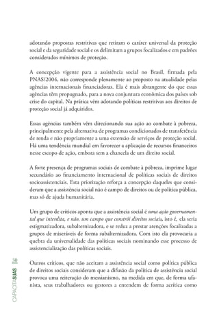 30
capacitasuas
adotando propostas restritivas que retiram o caráter universal da proteção
social e da seguridade social e os delimitam a grupos focalizados e em padrões
considerados mínimos de proteção.
A concepção vigente para a assistência social no Brasil, firmada pela
PNAS/2004, não corresponde plenamente ao proposto na atualidade pelas
agências internacionais financiadoras. Ela é mais abrangente do que essas
agências têm propugnado, para a nova conjuntura econômica dos países sob
crise do capital. Na prática vêm adotando políticas restritivas aos direitos de
proteção social já adquiridos.
Essas agências também vêm direcionando sua ação ao combate à pobreza,
principalmente pela alternativa de programas condicionados de transferência
de renda e não propriamente a uma extensão de serviços de proteção social.
Há uma tendência mundial em favorecer a aplicação de recursos financeiros
nesse escopo de ação, embora sem a chancela de um direito social.
A forte presença de programas sociais de combate à pobreza, imprime lugar
secundário ao financiamento internacional de políticas sociais de direitos
socioassistenciais. Esta priorização reforça a concepção daqueles que consi-
deram que a assistência social não é campo de direitos ou de política pública,
mas só de ajuda humanitária.
Um grupo de críticos aponta que a assistência social é uma ação governamen-
tal que interdita, e não, um campo que constrói direitos sociais, isto é, ela seria
estigmatizadora, subalternizadora, e se reduz a prestar atenções focalizadas a
grupos de miseráveis de forma subalternizadora. Com isto ela provocaria a
quebra da universalidade das políticas sociais nominando esse processo de
assistencialização das políticas sociais.
Outros críticos, que não aceitam a assistência social como política pública
de direitos sociais consideram que a difusão da política de assistência social
provoca uma reiteração do messianismo, na medida em que, de forma ufa-
nista, seus trabalhadores ou gestores a entendem de forma acrítica como
 
