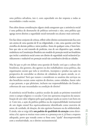 31
Caderno1
uma política salvadora, isto é, com capacidade em dar resposta a todas as
necessidades e males sociais.
Para além dessas considerações alguns ainda asseguram que a assistência social
é uma política de desmanche de políticas universais e não, uma política que
agrega novos direitos a seguridade social tornando seu alcance mais universal.
Em face desse conjunto de críticas, refletir sobre direitos socioassistenciais fica com
um aroma de uma questão de fé ou religiosidade, e não, uma questão com base
científica de decisão política e sócio jurídica. Antes de qualquer coisa, é bom lem-
brar que não se está tratando de profecias, mas de um dispositivo que, votado,
estabeleceu na Constituição Brasileira um modelo de proteção social aos brasileiros
que inclui a assistência social como um direito de seguridade social reclamável ju-
ridicamente e traduzível em proteção social não contributiva devida ao cidadão.
Mas há que se pôr em debate uma questão de fundo: será que a cultura dos
brasileiros, dos gestores, dos agentes ou dos trabalhadores nessa política, das
organizações sociais que nela se envolvem, incorpora e produz sua ação na
perspectiva de convalidar os direitos de cidadania de quem atende, os ci-
dadãos usuários? Será que tratam e consideram os usuários dos serviços ou
dos benefícios sociais como sujeitos de direitos, como cidadãos, fazem valer
o que pensam, o que pleiteiam, incluem nas responsabilidades do Estado a
cobertura de suas necessidades na condição de direito?
A assistência social herdou a prática secular da ajuda ao próximo transitável
entre o campo religioso e o secular. Com isto apresenta resquícios da natura-
lização de um valor religioso pelo qual qualquer ajuda ao outro é um bem em
si. Com isto, a ação da política pública ou da responsabilidade institucional
de um órgão estatal fica equivocadamente identificada como exercício de
amor, de caridade, de doação, do não egoísmo humano ou da solidariedade.
E ainda, não se exige dela um padrão de qualidade da atenção como deter-
mina a lei, opera-se muitas vezes como se a presença em si, já fosse a resposta
adequada, posto que tratada como se fosse uma “ajuda” descomprometida
com a resolutividade, ou o direito socioassistencial.
 