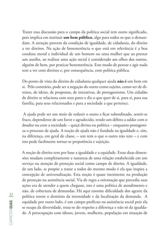 32
capacitasuas
Trazer essa discussão para o campo da política social tem outro significado,
pois implica em instituir um bem público, algo para todos os que o deman-
dam. A atenção provem da condição de igualdade, de cidadania, do direito
a ter direitos. Na ação de benemerência o que está em relevância é a boa
conduta moral e individual de um homem ou uma mulher que ao prestar
um auxílio, ao realizar uma ação social é considerado aos olhos dos outros,
alguém de bem, por praticar benemerência. Este modo de pensar e agir nada
tem a ver com direitos e, por consequência, com política pública.
Do ponto de vista do direito de cidadania qualquer ajuda não é um bem em
si. Pelo contrário, pode ser a negação do outro como sujeito, como ser de di-
reitos, de ideias, de propostas, de iniciativas, de protagonismo. Um cidadão
de direito se relaciona com seus pares e diz o que quer de si, para si, para sua
família, para seus relacionados e para a sociedade a que pertence.
A ajuda pode ser um meio de seduzir o outro a ficar subordinado, sentir-se
fraco, dependente de um favor e agradecido, tendo um débito a saldar com o
doador ou com a sociedade – quiçá divina ou política – enquanto protagoni-
za o processo de ajuda. A noção de ajuda não é fundada na igualdade e, sim,
na diferença, em geral de classe, – um tem o que o outro não tem – e com
isto pode facilmente tornar-se prepotência e sujeição.
A noção de direito tem por base a igualdade e a equidade. Estas duas dimen-
sões mudam completamente a natureza de uma relação estabelecida em um
serviço ou atenção de proteção social como campo de direito. A igualdade,
de um lado, se propõe a tratar a todos do mesmo modo é ela que inspira a
concepção de universalização. Esta noção é quase inexistente na produção
de proteção na assistência social. Via de regra a orientação que precedia suas
ações era de atender a quem chegasse, isto é uma política de atendimento e
não, de cobertura de demandas. Há aqui enorme dificuldade dos agente da
política terem o domínio da intensidade e da localização da demanda. A
equidade por outro lado, é um campo profícuo na assistência social pois ela
se ocupa da diversidade, trata-se do respeito a diferença e não só da igualda-
de. A preocupação com idosos, jovens, mulheres, população em situação de
 